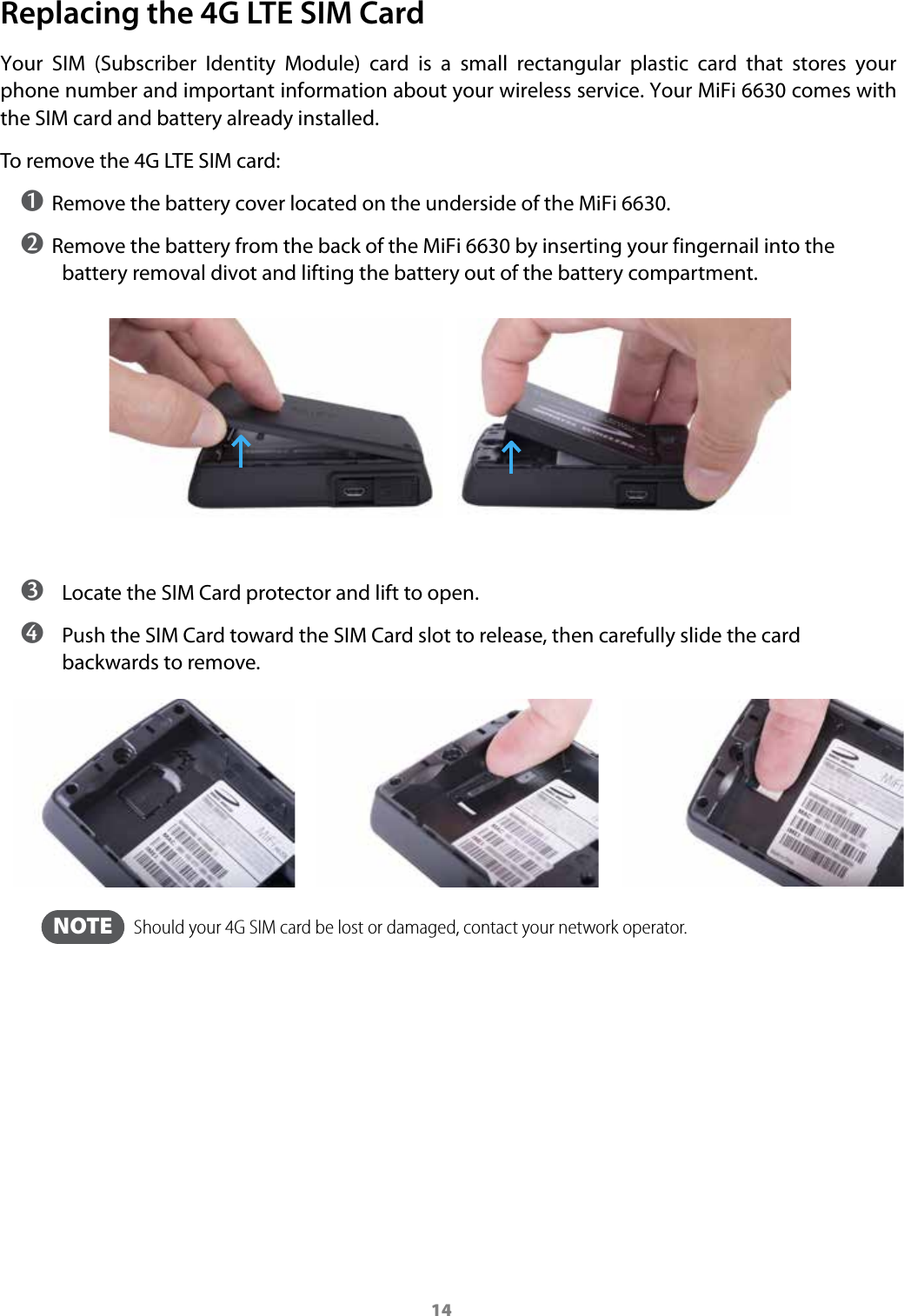 14Replacing the 4G LTE SIM CardYour  SIM  (Subscriber  Identity  Module)  card  is  a  small  rectangular  plastic  card  that  stores  your phone number and important information about your wireless service. Your MiFi 6630 comes with the SIM card and battery already installed. To remove the 4G LTE SIM card:➊ Remove the battery cover located on the underside of the MiFi 6630.➋ Remove the battery from the back of the MiFi 6630 by inserting your fingernail into the battery removal divot and lifting the battery out of the battery compartment. ➌ Locate the SIM Card protector and lift to open.  ➍ Push the SIM Card toward the SIM Card slot to release, then carefully slide the card backwards to remove. NOTE   Should your 4G SIM card be lost or damaged, contact your network operator. 