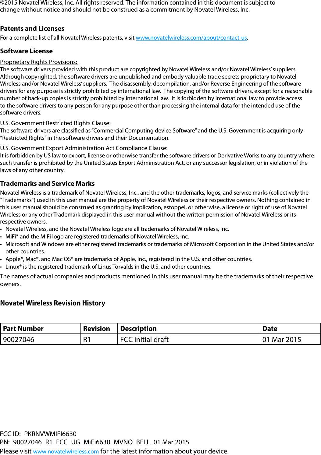 &copy;2015 Novatel Wireless, Inc. All rights reserved. The information contained in this document is subject to change without notice and should not be construed as a commitment by Novatel Wireless, Inc. Patents and LicensesFor a complete list of all Novatel Wireless patents, visit www.novatelwireless.com/about/contact-us.Software License Proprietary Rights Provisions: The software drivers provided with this product are copyrighted by Novatel Wireless and/or Novatel Wireless&rsquo; suppliers.  Although copyrighted, the software drivers are unpublished and embody valuable trade secrets proprietary to Novatel Wireless and/or Novatel Wireless&rsquo; suppliers.  The disassembly, decompilation, and/or Reverse Engineering of the software drivers for any purpose is strictly prohibited by international law.  The copying of the software drivers, except for a reasonable number of back-up copies is strictly prohibited by international law.  It is forbidden by international law to provide access to the software drivers to any person for any purpose other than processing the internal data for the intended use of the software drivers.U.S. Government Restricted Rights Clause:The software drivers are classied as &ldquo;Commercial Computing device Software&rdquo; and the U.S. Government is acquiring only &ldquo;Restricted Rights&rdquo; in the software drivers and their Documentation.U.S. Government Export Administration Act Compliance Clause:It is forbidden by US law to export, license or otherwise transfer the software drivers or Derivative Works to any country where such transfer is prohibited by the United States Export Administration Act, or any successor legislation, or in violation of the laws of any other country.Trademarks and Service MarksNovatel Wireless is a trademark of Novatel Wireless, Inc., and the other trademarks, logos, and service marks (collectively the &ldquo;Trademarks&rdquo;) used in this user manual are the property of Novatel Wireless or their respective owners. Nothing contained in this user manual should be construed as granting by implication, estoppel, or otherwise, a license or right of use of Novatel Wireless or any other Trademark displayed in this user manual without the written permission of Novatel Wireless or its respective owners. &bull; Novatel Wireless, and the Novatel Wireless logo are all trademarks of Novatel Wireless, Inc.&bull; MiFi&reg; and the MiFi logo are registered trademarks of Novatel Wireless, Inc.&bull; Microsoft and Windows are either registered trademarks or trademarks of Microsoft Corporation in the United States and/orother countries.&bull; Apple&reg;, Mac&reg;, and Mac OS&reg; are trademarks of Apple, Inc., registered in the U.S. and other countries.&bull; Linux&reg; is the registered trademark of Linus Torvalds in the U.S. and other countries.The names of actual companies and products mentioned in this user manual may be the trademarks of their respective owners.Novatel Wireless Revision HistoryPart Number Revision Description Date90027046 R1 FCC initial draft 01 Mar 2015FCC ID:  PKRNVWMIFI6630PN: 90027046_R1_FCC_UG_MiFi6630_MVNO_BELL_01 Mar 2015 Please visit www.novatelwireless.com for the latest information about your device.