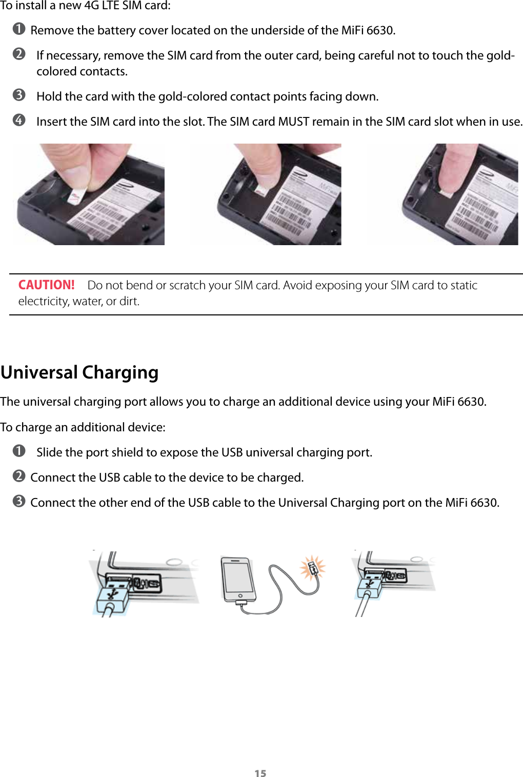 15To install a new 4G LTE SIM card:➊ Remove the battery cover located on the underside of the MiFi 6630.  ➋ If necessary, remove the SIM card from the outer card, being careful not to touch the gold-colored contacts. ➌ Hold the card with the gold-colored contact points facing down. ➍ Insert the SIM card into the slot. The SIM card MUST remain in the SIM card slot when in use.CAUTION!  Do not bend or scratch your SIM card. Avoid exposing your SIM card to static electricity, water, or dirt.Universal ChargingThe universal charging port allows you to charge an additional device using your MiFi 6630. To charge an additional device:➊  Slide the port shield to expose the USB universal charging port.➋ Connect the USB cable to the device to be charged.➌ Connect the other end of the USB cable to the Universal Charging port on the MiFi 6630.