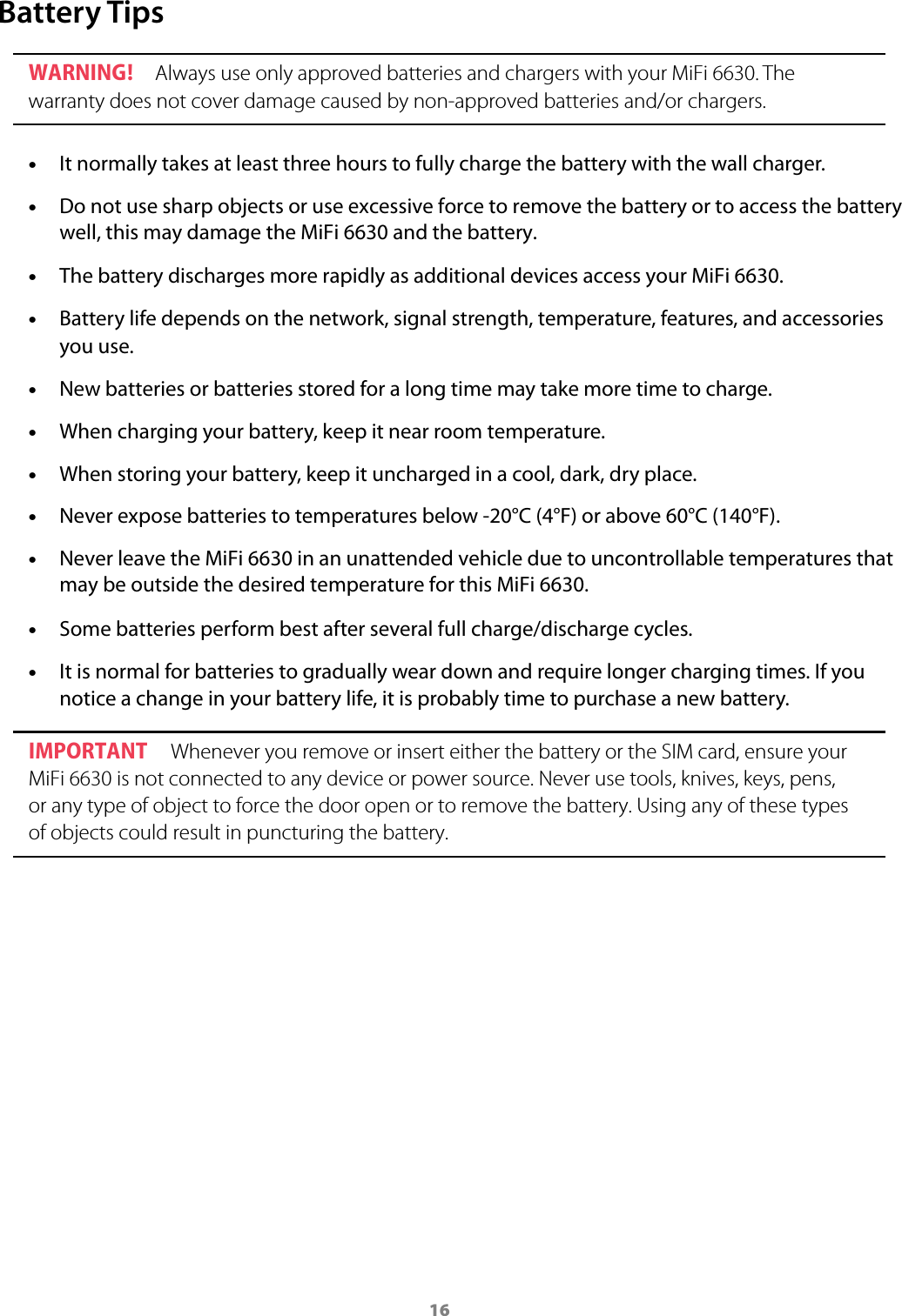 16Battery TipsWARNING ! Always use only approved batteries and chargers with your MiFi 6630. The warranty does not cover damage caused by non-approved batteries and/or chargers. &bull;It normally takes at least three hours to fully charge the battery with the wall charger. &bull;Do not use sharp objects or use excessive force to remove the battery or to access the battery well, this may damage the MiFi 6630 and the battery. &bull;The battery discharges more rapidly as additional devices access your MiFi 6630. &bull;Battery life depends on the network, signal strength, temperature, features, and accessoriesyou use. &bull;New batteries or batteries stored for a long time may take more time to charge. &bull;When charging your battery, keep it near room temperature. &bull;When storing your battery, keep it uncharged in a cool, dark, dry place. &bull;Never expose batteries to temperatures below -20&deg;C (4&deg;F) or above 60&deg;C (140&deg;F). &bull;Never leave the MiFi 6630 in an unattended vehicle due to uncontrollable temperatures that may be outside the desired temperature for this MiFi 6630. &bull;Some batteries perform best after several full charge/discharge cycles. &bull;It is normal for batteries to gradually wear down and require longer charging times. If younotice a change in your battery life, it is probably time to purchase a new battery.IMPORTANT  Whenever you remove or insert either the battery or the SIM card, ensure your MiFi 6630 is not connected to any device or power source. Never use tools, knives, keys, pens, or any type of object to force the door open or to remove the battery. Using any of these types of objects could result in puncturing the battery.