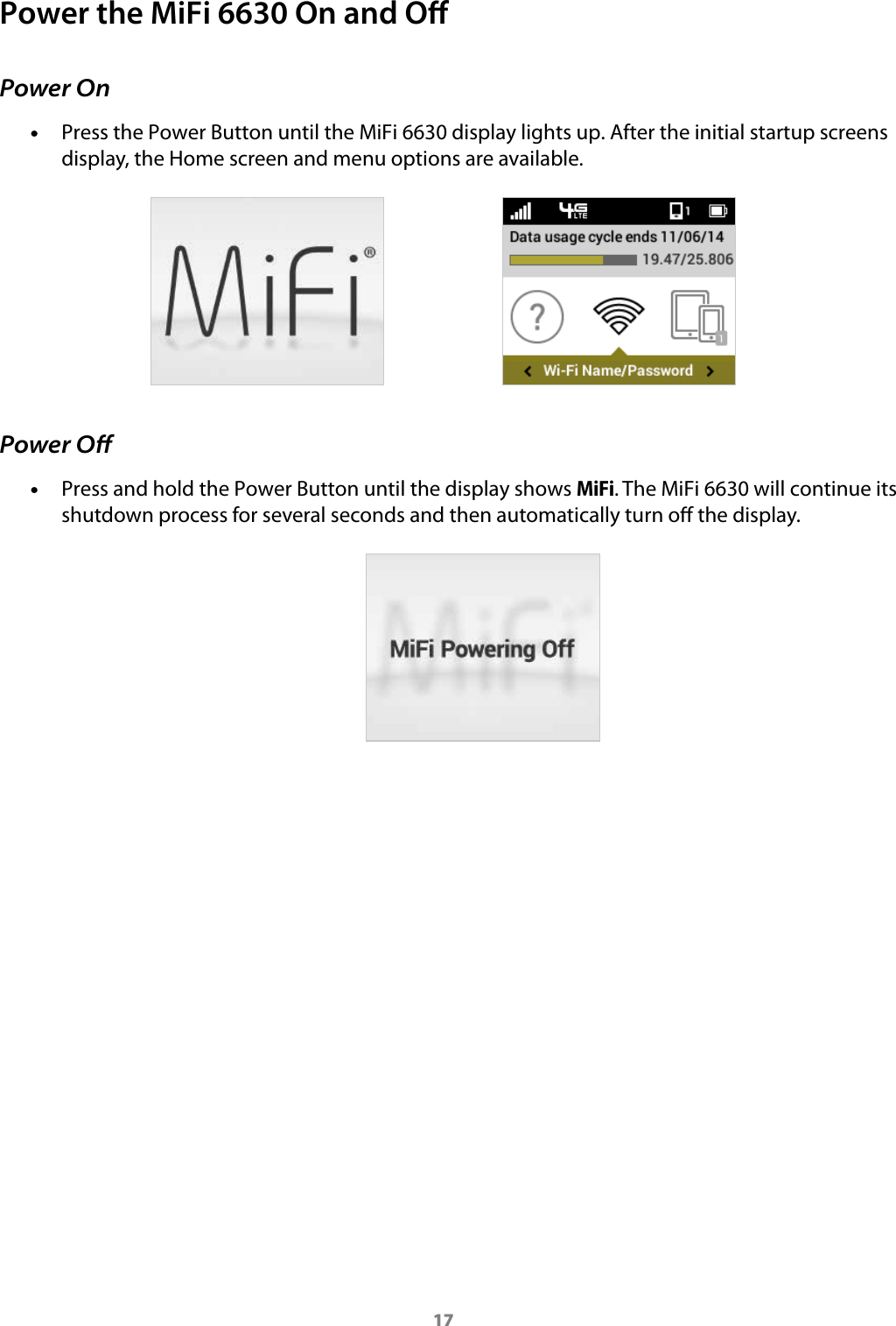 17Power the MiFi 6630 On and OPower On &bull;Press the Power Button until the MiFi 6630 display lights up. After the initial startup screens display, the Home screen and menu options are available.Power Oﬀ &bull;Press and hold the Power Button until the display shows MiFi. The MiFi 6630 will continue its shutdown process for several seconds and then automatically turn o the display.