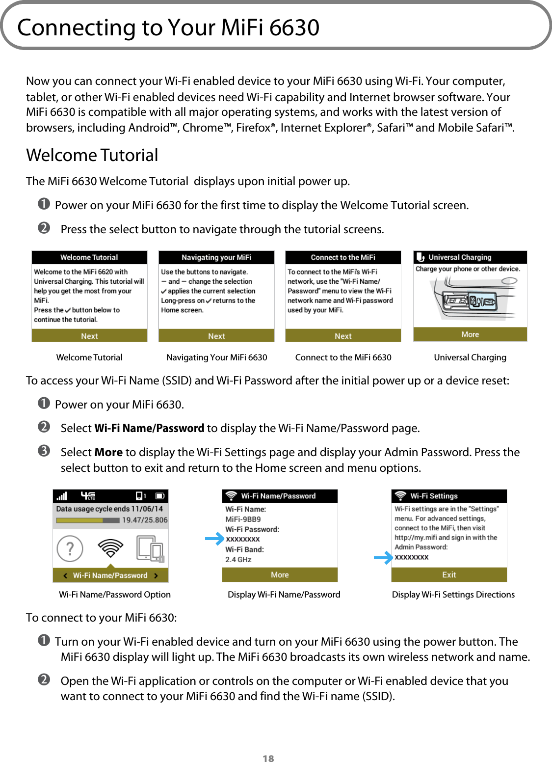 18Connecting to Your MiFi 6630Now you can connect your Wi-Fi enabled device to your MiFi 6630 using Wi-Fi. Your computer, tablet, or other Wi-Fi enabled devices need Wi-Fi capability and Internet browser software. Your MiFi 6630 is compatible with all major operating systems, and works with the latest version of browsers, including Android&trade;, Chrome&trade;, Firefox&reg;, Internet Explorer&reg;, Safari&trade; and Mobile Safari&trade;. Welcome TutorialThe MiFi 6630 Welcome Tutorial  displays upon initial power up.➊ Power on your MiFi 6630 for the first time to display the Welcome Tutorial screen. ➋ Press the select button to navigate through the tutorial screens.Welcome Tutorial Navigating Your MiFi 6630 Connect to the MiFi 6630Universal ChargingTo access your Wi-Fi Name (SSID) and Wi-Fi Password after the initial power up or a device reset:➊ Power on your MiFi 6630.➋  Select Wi-Fi Name/Password to display the Wi-Fi Name/Password page. ➌ Select More to display the Wi-Fi Settings page and display your Admin Password. Press the  select button to exit and return to the Home screen and menu options.Wi-Fi Name/Password Option Display Wi-Fi Name/Password Display Wi-Fi Settings DirectionsTo connect to your MiFi 6630:➊ Turn on your Wi-Fi enabled device and turn on your MiFi 6630 using the power button. The MiFi 6630 display will light up. The MiFi 6630 broadcasts its own wireless network and name. ➋ Open the Wi-Fi application or controls on the computer or Wi-Fi enabled device that you want to connect to your MiFi 6630 and find the Wi-Fi name (SSID).