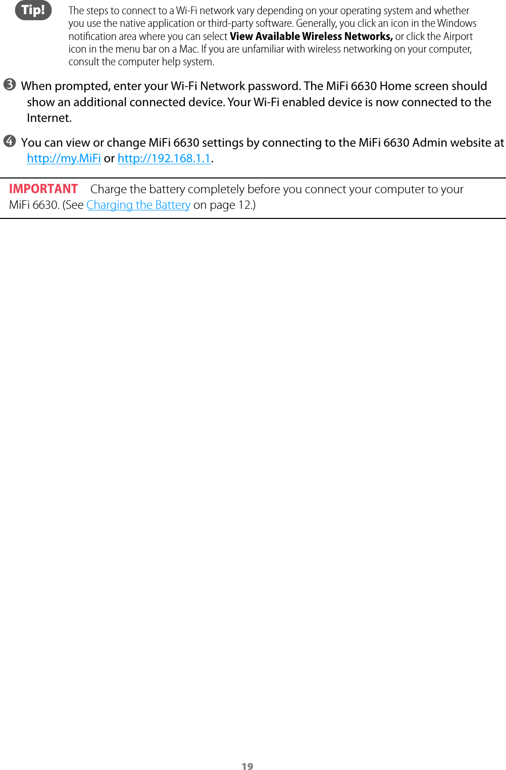 19 Tip!  The steps to connect to a Wi-Fi network vary depending on your operating system and whether you use the native application or third-party software. Generally, you click an icon in the Windows notiﬁcation area where you can select View Available Wireless Networks, or click the Airport icon in the menu bar on a Mac. If you are unfamiliar with wireless networking on your computer, consult the computer help system.➌ When prompted, enter your Wi-Fi Network password. The MiFi 6630 Home screen should show an additional connected device. Your Wi-Fi enabled device is now connected to the Internet.➍ You can view or change MiFi 6630 settings by connecting to the MiFi 6630 Admin website at http://my.MiFi or http://192.168.1.1.IMPORTANT Charge the battery completely before you connect your computer to your MiFi 6630. (See Charging the Battery on page 12.)