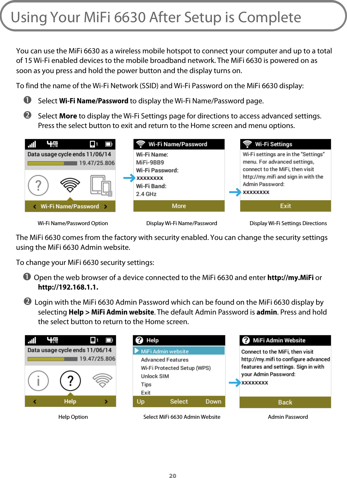 20Using Your MiFi 6630 After Setup is CompleteYou can use the MiFi 6630 as a wireless mobile hotspot to connect your computer and up to a total  of 15 Wi-Fi enabled devices to the mobile broadband network. The MiFi 6630 is powered on as soon as you press and hold the power button and the display turns on.To find the name of the Wi-Fi Network (SSID) and Wi-Fi Password on the MiFi 6630 display: ➊ Select Wi-Fi Name/Password to display the Wi-Fi Name/Password page. ➋ Select More to display the Wi-Fi Settings page for directions to access advanced settings. Press the select button to exit and return to the Home screen and menu options.Wi-Fi Name/Password Option Display Wi-Fi Name/Password Display Wi-Fi Settings DirectionsThe MiFi 6630 comes from the factory with security enabled. You can change the security settings using the MiFi 6630 Admin website. To change your MiFi 6630 security settings:➊ Open the web browser of a device connected to the MiFi 6630 and enter http://my.MiFi or http://192.168.1.1.➋ Login with the MiFi 6630 Admin Password which can be found on the MiFi 6630 display by selecting Help > MiFi Admin website. The default Admin Password is admin. Press and hold the select button to return to the Home screen.Help Option Select MiFi 6630 Admin Website Admin Password