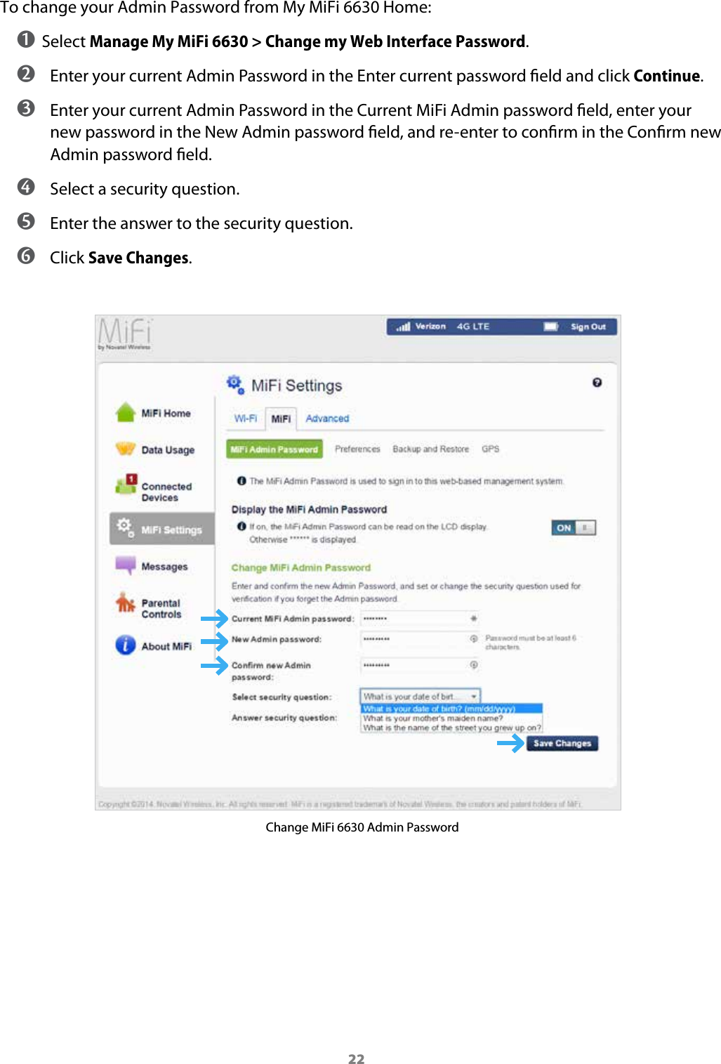 22To change your Admin Password from My MiFi 6630 Home:➊ Select Manage My MiFi 6630 > Change my Web Interface Password. ➋ Enter your current Admin Password in the Enter current password eld and click Continue. ➌ Enter your current Admin Password in the Current MiFi Admin password eld, enter your new password in the New Admin password eld, and re-enter to conrm in the Conrm new Admin password eld. ➍ Select a security question. ➎ Enter the answer to the security question. ➏ Click Save Changes.Change MiFi 6630 Admin Password