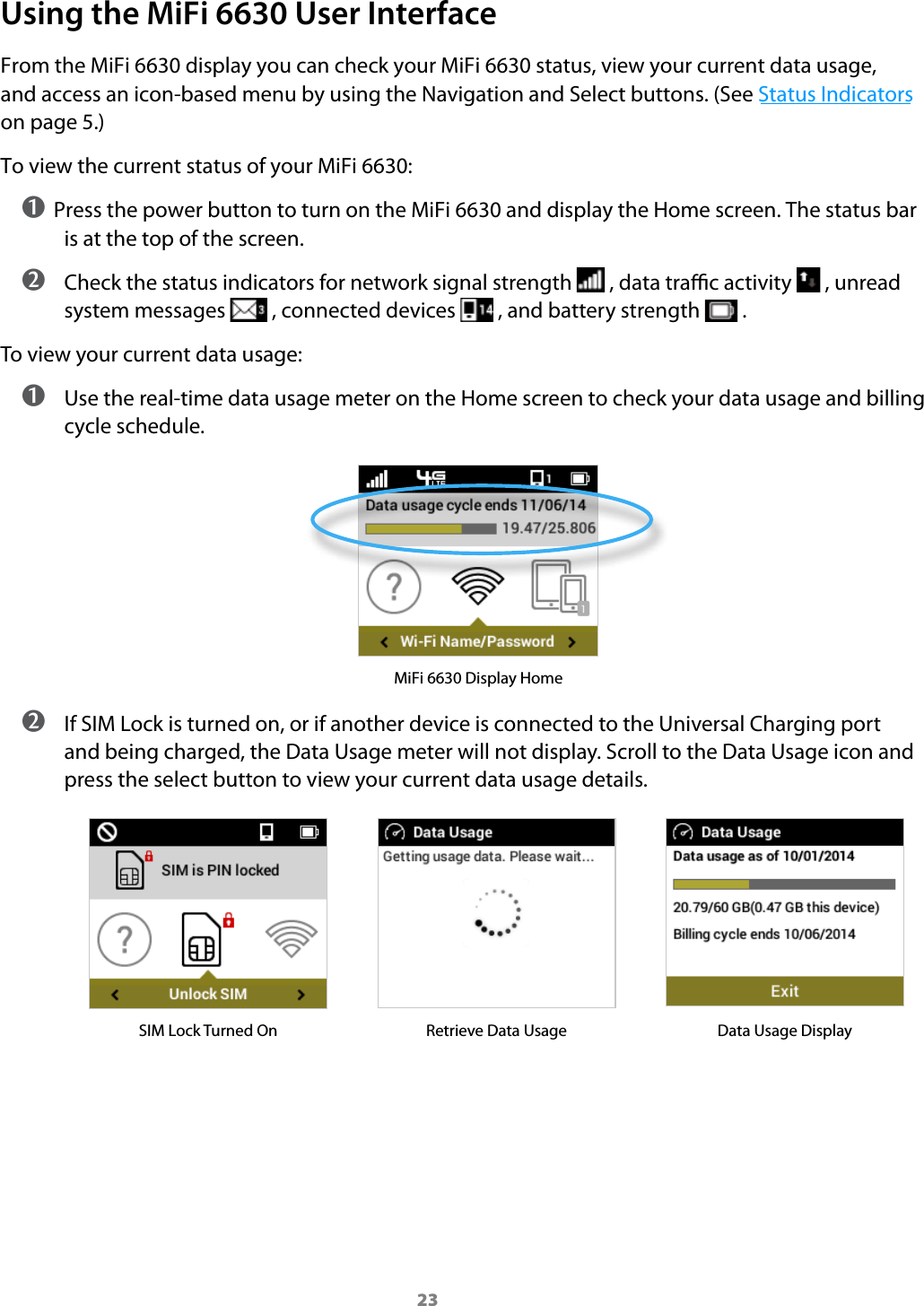 23Using the MiFi 6630 User InterfaceFrom the MiFi 6630 display you can check your MiFi 6630 status, view your current data usage, and access an icon-based menu by using the Navigation and Select buttons. (See Status Indicators on page 5.)To view the current status of your MiFi 6630:➊ Press the power button to turn on the MiFi 6630 and display the Home screen. The status bar is at the top of the screen. ➋ Check the status indicators for network signal strength   , data trac activity   , unread system messages   , connected devices   , and battery strength   .To view your current data usage: ➊ Use the real-time data usage meter on the Home screen to check your data usage and billing cycle schedule.MiFi 6630 Display Home ➋ If SIM Lock is turned on, or if another device is connected to the Universal Charging port and being charged, the Data Usage meter will not display. Scroll to the Data Usage icon and press the select button to view your current data usage details.SIM Lock Turned On Retrieve Data Usage Data Usage Display