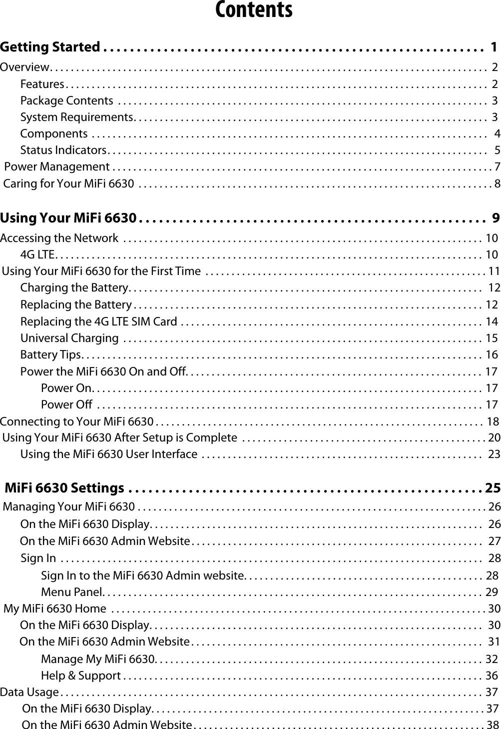 ContentsGetting Started . . . . . . . . . . . . . . . . . . . . . . . . . . . . . . . . . . . . . . . . . . . . . . . . . . . . . . . . .  1Overview. . . . . . . . . . . . . . . . . . . . . . . . . . . . . . . . . . . . . . . . . . . . . . . . . . . . . . . . . . . . . . . . . . . . . . . . . . . . . . . . . . . .  2Features ................................................................................. 2Package Contents  ....................................................................... 3System Requirements. . . . . . . . . . . . . . . . . . . . . . . . . . . . . . . . . . . . . . . . . . . . . . . . . . . . . . . . . . . . . . . . . . . .  3Components ............................................................................ 4 Status Indicators ......................................................................... 5 Power Management .........................................................................7 Caring for Your MiFi 6630  ....................................................................8Using Your MiFi 6630 . . . . . . . . . . . . . . . . . . . . . . . . . . . . . . . . . . . . . . . . . . . . . . . . . . . .  9Accessing the Network  .....................................................................104G LTE. . . . . . . . . . . . . . . . . . . . . . . . . . . . . . . . . . . . . . . . . . . . . . . . . . . . . . . . . . . . . . . . . . . . . . . . . . . . . . . . . . 10Using Your MiFi 6630 for the First Time  ......................................................11 Charging the Battery .................................................................... 12Replacing the Battery . . . . . . . . . . . . . . . . . . . . . . . . . . . . . . . . . . . . . . . . . . . . . . . . . . . . . . . . . . . . . . . . . . . 12Replacing the 4G LTE SIM Card ..........................................................14Universal Charging  .....................................................................15Battery Tips. . . . . . . . . . . . . . . . . . . . . . . . . . . . . . . . . . . . . . . . . . . . . . . . . . . . . . . . . . . . . . . . . . . . . . . . . . . . . 16Power the MiFi 6630 On and Off. . . . . . . . . . . . . . . . . . . . . . . . . . . . . . . . . . . . . . . . . . . . . . . . . . . . . . . . . 17Power On. . . . . . . . . . . . . . . . . . . . . . . . . . . . . . . . . . . . . . . . . . . . . . . . . . . . . . . . . . . . . . . . . . . . . . . . . . . 17Power O  ..........................................................................17Connecting to Your MiFi 6630 . . . . . . . . . . . . . . . . . . . . . . . . . . . . . . . . . . . . . . . . . . . . . . . . . . . . . . . . . . . . . . . 18Using Your MiFi 6630 After Setup is Complete  ...............................................20 Using the MiFi 6630 User Interface  ...................................................... 23MiFi 6630 Settings .....................................................25 Managing Your MiFi 6630 ...................................................................26   On the MiFi 6630 Display ................................................................ 26 On the MiFi 6630 Admin Website ........................................................ 27 Sign In  ................................................................................. 28Sign In to the MiFi 6630 Admin website. . . . . . . . . . . . . . . . . . . . . . . . . . . . . . . . . . . . . . . . . . . . . . 28Menu Panel. . . . . . . . . . . . . . . . . . . . . . . . . . . . . . . . . . . . . . . . . . . . . . . . . . . . . . . . . . . . . . . . . . . . . . . . . 29My MiFi 6630 Home  ........................................................................30 On the MiFi 6630 Display ................................................................ 30 On the MiFi 6630 Admin Website ........................................................ 31Manage My MiFi 6630. . . . . . . . . . . . . . . . . . . . . . . . . . . . . . . . . . . . . . . . . . . . . . . . . . . . . . . . . . . . . . . 32Help &amp; Support . . . . . . . . . . . . . . . . . . . . . . . . . . . . . . . . . . . . . . . . . . . . . . . . . . . . . . . . . . . . . . . . . . . . . 36Data Usage. . . . . . . . . . . . . . . . . . . . . . . . . . . . . . . . . . . . . . . . . . . . . . . . . . . . . . . . . . . . . . . . . . . . . . . . . . . . . . . . . 37On the MiFi 6630 Display ................................................................37 On the MiFi 6630 Admin Website ........................................................38