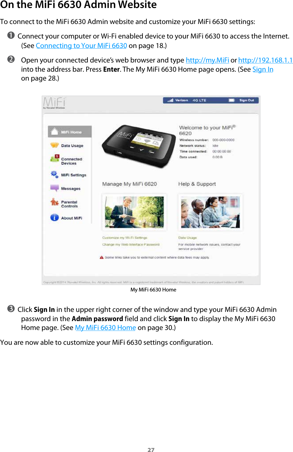 27On the MiFi 6630 Admin WebsiteTo connect to the MiFi 6630 Admin website and customize your MiFi 6630 settings:➊ Connect your computer or Wi-Fi enabled device to your MiFi 6630 to access the Internet. (See Connecting to Your MiFi 6630 on page 18.) ➋ Open your connected device&rsquo;s web browser and type http://my.MiFi or http://192.168.1.1 into the address bar. Press Enter. The My MiFi 6630 Home page opens. (See Sign In on page 28.)My MiFi 6630 Home➌ Click Sign In in the upper right corner of the window and type your MiFi 6630 Admin password in the Admin password field and click Sign In to display the My MiFi 6630 Home page. (See My MiFi 6630 Home on page 30.)You are now able to customize your MiFi 6630 settings configuration.