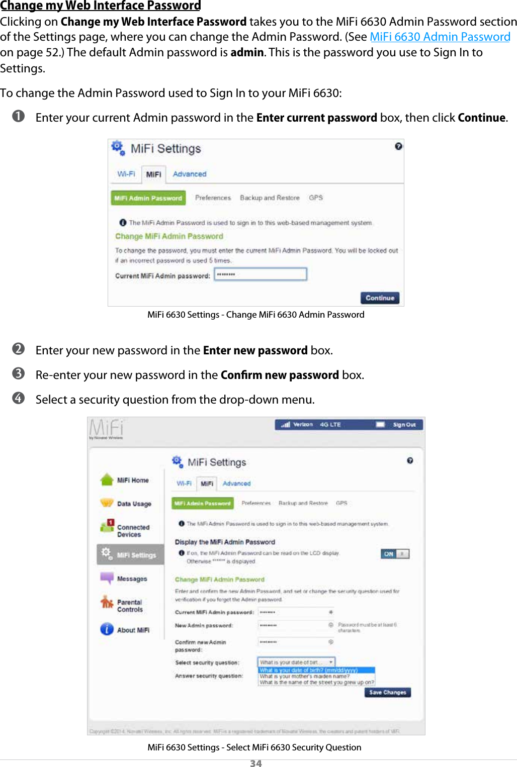 34Change my Web Interface PasswordClicking on Change my Web Interface Password takes you to the MiFi 6630 Admin Password section of the Settings page, where you can change the Admin Password. (See MiFi 6630 Admin Password on page 52.) The default Admin password is admin. This is the password you use to Sign In to Settings.To change the Admin Password used to Sign In to your MiFi 6630: ➊ Enter your current Admin password in the Enter current password box, then click Continue.MiFi 6630 Settings - Change MiFi 6630 Admin Password ➋ Enter your new password in the Enter new password box. ➌ Re-enter your new password in the Conﬁrm new password box. ➍ Select a security question from the drop-down menu.MiFi 6630 Settings - Select MiFi 6630 Security Question