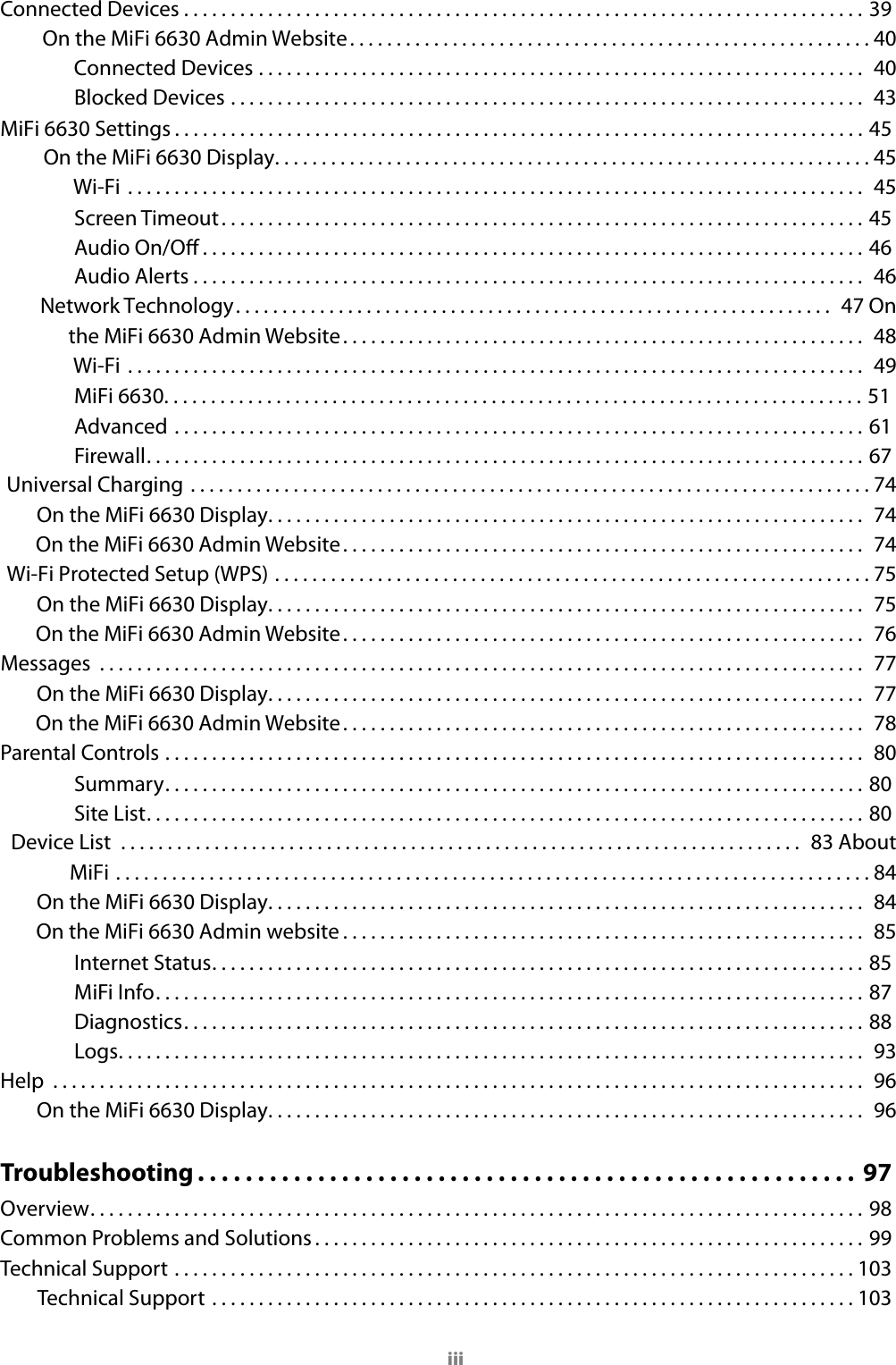 iiiConnected Devices . . . . . . . . . . . . . . . . . . . . . . . . . . . . . . . . . . . . . . . . . . . . . . . . . . . . . . . . . . . . . . . . . . . . . . . . . 39On the MiFi 6630 Admin Website ........................................................40 Connected Devices ................................................................. 40 Blocked Devices .................................................................... 43MiFi 6630 Settings . . . . . . . . . . . . . . . . . . . . . . . . . . . . . . . . . . . . . . . . . . . . . . . . . . . . . . . . . . . . . . . . . . . . . . . . . . 45On the MiFi 6630 Display ................................................................45 Wi-Fi  ............................................................................... 45Screen Timeout. . . . . . . . . . . . . . . . . . . . . . . . . . . . . . . . . . . . . . . . . . . . . . . . . . . . . . . . . . . . . . . . . . . . . 45Audio On/O . . . . . . . . . . . . . . . . . . . . . . . . . . . . . . . . . . . . . . . . . . . . . . . . . . . . . . . . . . . . . . . . . . . . . . . 46Audio Alerts ........................................................................ 46 Network Technology ................................................................ 47 On the MiFi 6630 Admin Website ........................................................ 48 Wi-Fi  ............................................................................... 49MiFi 6630. . . . . . . . . . . . . . . . . . . . . . . . . . . . . . . . . . . . . . . . . . . . . . . . . . . . . . . . . . . . . . . . . . . . . . . . . . . 51Advanced ..........................................................................61Firewall. . . . . . . . . . . . . . . . . . . . . . . . . . . . . . . . . . . . . . . . . . . . . . . . . . . . . . . . . . . . . . . . . . . . . . . . . . . . . 67Universal Charging .........................................................................74 On the MiFi 6630 Display ................................................................ 74 On the MiFi 6630 Admin Website ........................................................ 74 Wi-Fi Protected Setup (WPS) ................................................................75 On the MiFi 6630 Display ................................................................ 75 On the MiFi 6630 Admin Website ........................................................ 76 Messages  .................................................................................. 77 On the MiFi 6630 Display ................................................................ 77 On the MiFi 6630 Admin Website ........................................................ 78 Parental Controls ........................................................................... 80Summary. . . . . . . . . . . . . . . . . . . . . . . . . . . . . . . . . . . . . . . . . . . . . . . . . . . . . . . . . . . . . . . . . . . . . . . . . . . 80Site List. . . . . . . . . . . . . . . . . . . . . . . . . . . . . . . . . . . . . . . . . . . . . . . . . . . . . . . . . . . . . . . . . . . . . . . . . . . . . 80Device List  ......................................................................... 83 About MiFi .................................................................................84 On the MiFi 6630 Display ................................................................ 84 On the MiFi 6630 Admin website ........................................................ 85Internet Status. . . . . . . . . . . . . . . . . . . . . . . . . . . . . . . . . . . . . . . . . . . . . . . . . . . . . . . . . . . . . . . . . . . . . . 85MiFi Info ............................................................................ 87Diagnostics. . . . . . . . . . . . . . . . . . . . . . . . . . . . . . . . . . . . . . . . . . . . . . . . . . . . . . . . . . . . . . . . . . . . . . . . . 88Logs ................................................................................ 93Help  ....................................................................................... 96 On the MiFi 6630 Display ................................................................ 96Troubleshooting . . . . . . . . . . . . . . . . . . . . . . . . . . . . . . . . . . . . . . . . . . . . . . . . . . . . . . .  97Overview. . . . . . . . . . . . . . . . . . . . . . . . . . . . . . . . . . . . . . . . . . . . . . . . . . . . . . . . . . . . . . . . . . . . . . . . . . . . . . . . . . . 98Common Problems and Solutions . . . . . . . . . . . . . . . . . . . . . . . . . . . . . . . . . . . . . . . . . . . . . . . . . . . . . . . . . . . 99Technical Support .........................................................................103Technical Support .....................................................................103