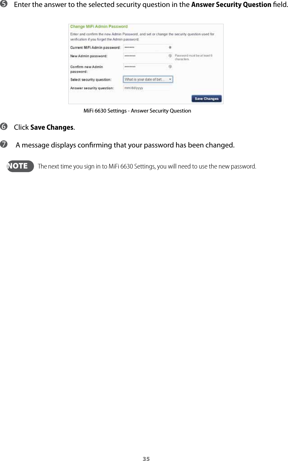 35 ➎ Enter the answer to the selected security question in the Answer Security Question eld. MiFi 6630 Settings - Answer Security Question ➏ Click Save Changes. ➐  A message displays conrming that your password has been changed.  NOTE   The next time you sign in to MiFi 6630 Settings, you will need to use the new password.