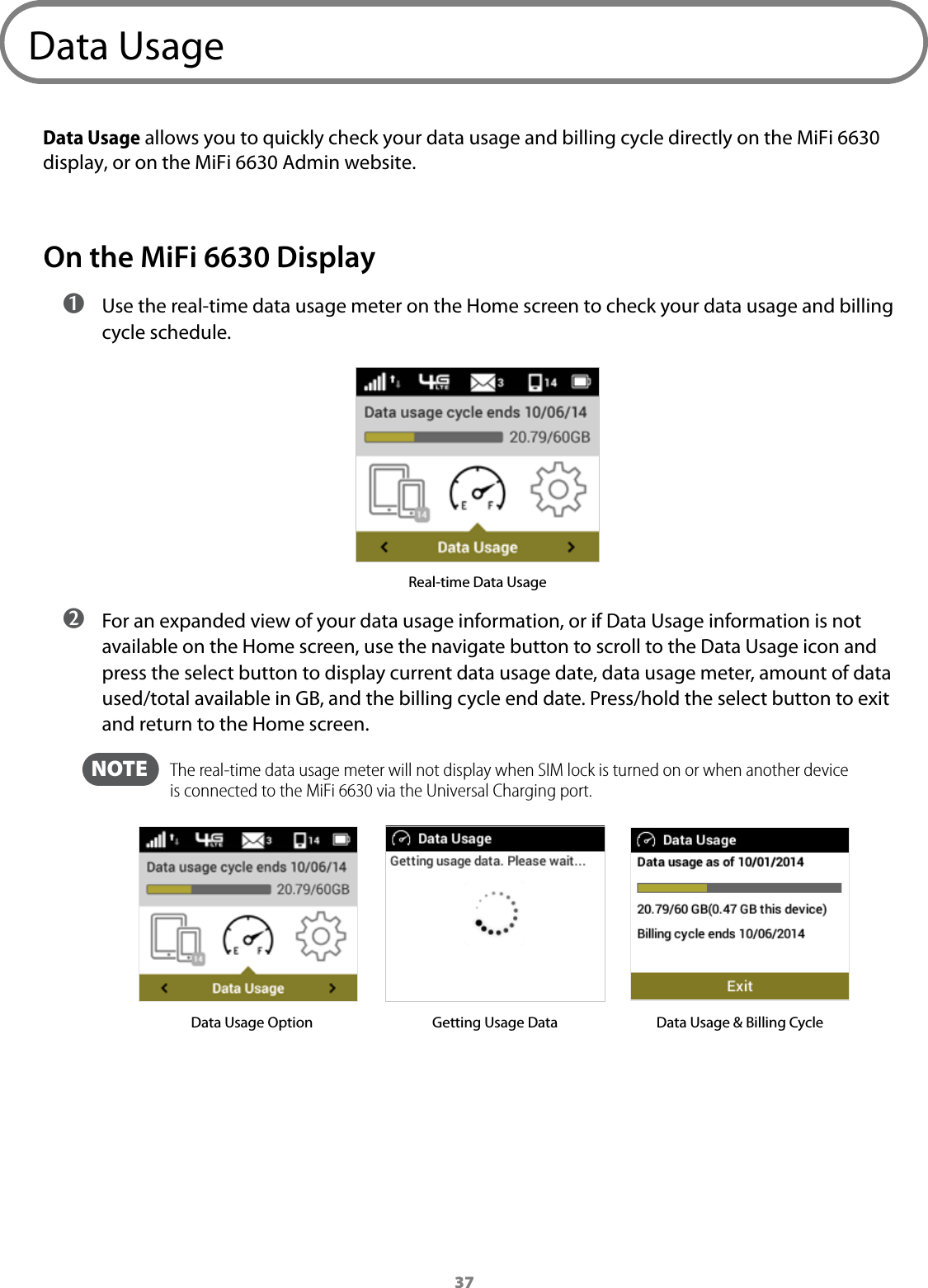 37Data UsageData Usage allows you to quickly check your data usage and billing cycle directly on the MiFi 6630 display, or on the MiFi 6630 Admin website. On the MiFi 6630 Display ➊ Use the real-time data usage meter on the Home screen to check your data usage and billing cycle schedule.Real-time Data Usage ➋ For an expanded view of your data usage information, or if Data Usage information is not available on the Home screen, use the navigate button to scroll to the Data Usage icon and press the select button to display current data usage date, data usage meter, amount of data used/total available in GB, and the billing cycle end date. Press/hold the select button to exit and return to the Home screen.  NOTE    The real-time data usage meter will not display when SIM lock is turned on or when another device is connected to the MiFi 6630 via the Universal Charging port.Data Usage Option Getting Usage Data Data Usage &amp; Billing Cycle