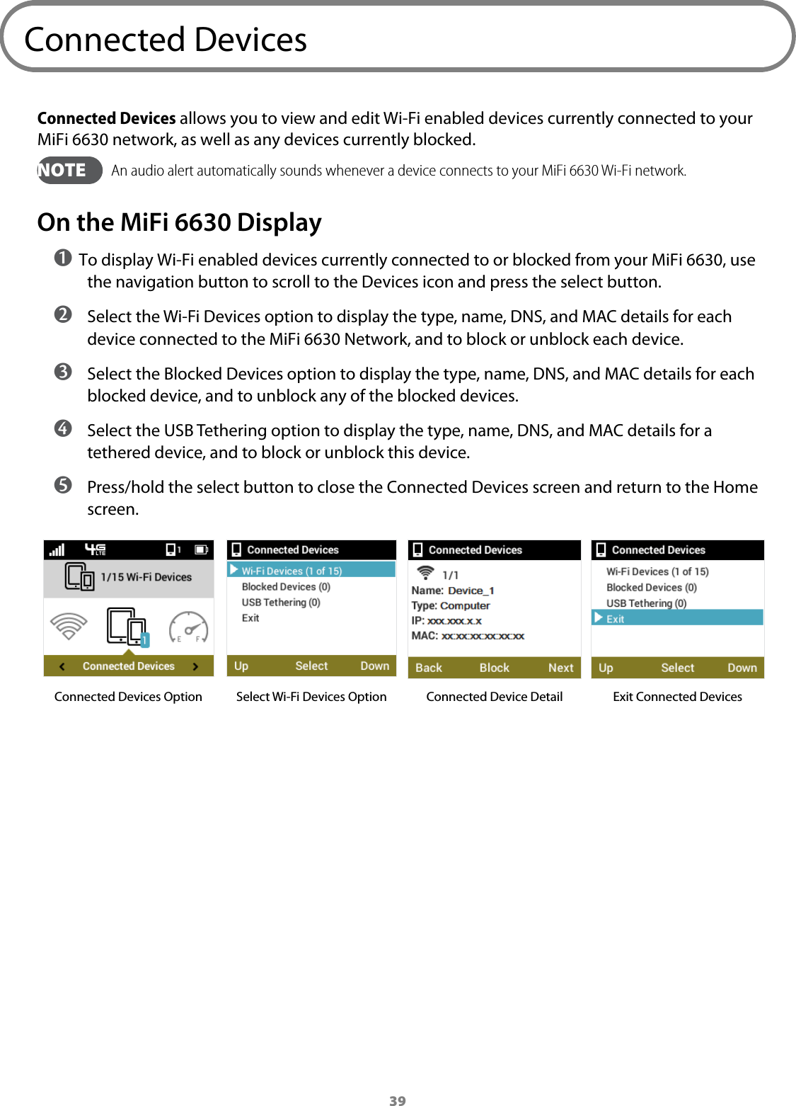 39Connected DevicesConnected Devices allows you to view and edit Wi-Fi enabled devices currently connected to your MiFi 6630 network, as well as any devices currently blocked.   NOTE   An audio alert automatically sounds whenever a device connects to your MiFi 6630 Wi-Fi network.On the MiFi 6630 Display➊ To display Wi-Fi enabled devices currently connected to or blocked from your MiFi 6630, use the navigation button to scroll to the Devices icon and press the select button. ➋ Select the Wi-Fi Devices option to display the type, name, DNS, and MAC details for each device connected to the MiFi 6630 Network, and to block or unblock each device. ➌ Select the Blocked Devices option to display the type, name, DNS, and MAC details for each blocked device, and to unblock any of the blocked devices. ➍ Select the USB Tethering option to display the type, name, DNS, and MAC details for a tethered device, and to block or unblock this device. ➎ Press/hold the select button to close the Connected Devices screen and return to the Home screen.Connected Devices Option Select Wi-Fi Devices Option Connected Device Detail Exit Connected Devices