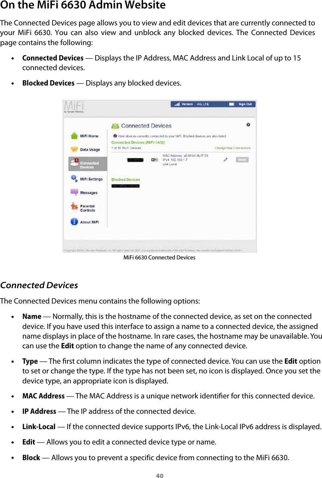 40On the MiFi 6630 Admin WebsiteThe Connected Devices page allows you to view and edit devices that are currently connected to your  MiFi  6630.  You  can  also  view  and  unblock  any  blocked  devices.  The  Connected  Devices page contains the following: &bull;Connected Devices &mdash; Displays the IP Address, MAC Address and Link Local of up to 15connected devices. &bull;Blocked Devices &mdash; Displays any blocked devices.MiFi 6630 Connected DevicesConnected DevicesThe Connected Devices menu contains the following options: &bull;Name &mdash; Normally, this is the hostname of the connected device, as set on the connecteddevice. If you have used this interface to assign a name to a connected device, the assignedname displays in place of the hostname. In rare cases, the hostname may be unavailable. Youcan use the Edit option to change the name of any connected device. &bull;Type &mdash; The rst column indicates the type of connected device. You can use the Edit optionto set or change the type. If the type has not been set, no icon is displayed. Once you set thedevice type, an appropriate icon is displayed. &bull;MAC Address &mdash; The MAC Address is a unique network identier for this connected device. &bull;IP Address &mdash; The IP address of the connected device. &bull;Link-Local &mdash; If the connected device supports IPv6, the Link-Local IPv6 address is displayed. &bull;Edit &mdash; Allows you to edit a connected device type or name. &bull;Block &mdash; Allows you to prevent a specific device from connecting to the MiFi 6630.