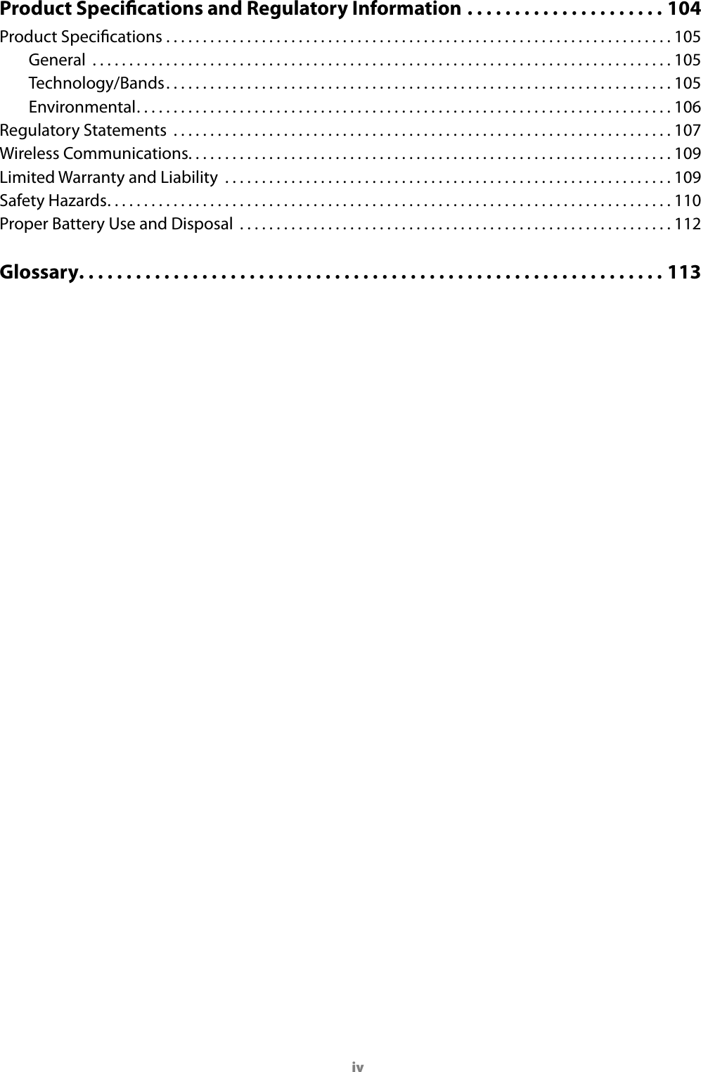 ivProduct Specications and Regulatory Information .....................104Product Specications .....................................................................105General  ...............................................................................105Technology/Bands. . . . . . . . . . . . . . . . . . . . . . . . . . . . . . . . . . . . . . . . . . . . . . . . . . . . . . . . . . . . . . . . . . . . . 105Environmental. . . . . . . . . . . . . . . . . . . . . . . . . . . . . . . . . . . . . . . . . . . . . . . . . . . . . . . . . . . . . . . . . . . . . . . . . 106Regulatory Statements  ....................................................................107Wireless Communications. . . . . . . . . . . . . . . . . . . . . . . . . . . . . . . . . . . . . . . . . . . . . . . . . . . . . . . . . . . . . . . . . . 109Limited Warranty and Liability  .............................................................109Safety Hazards. . . . . . . . . . . . . . . . . . . . . . . . . . . . . . . . . . . . . . . . . . . . . . . . . . . . . . . . . . . . . . . . . . . . . . . . . . . . . 110Proper Battery Use and Disposal  ...........................................................112Glossary. . . . . . . . . . . . . . . . . . . . . . . . . . . . . . . . . . . . . . . . . . . . . . . . . . . . . . . . . . . . . . 113
