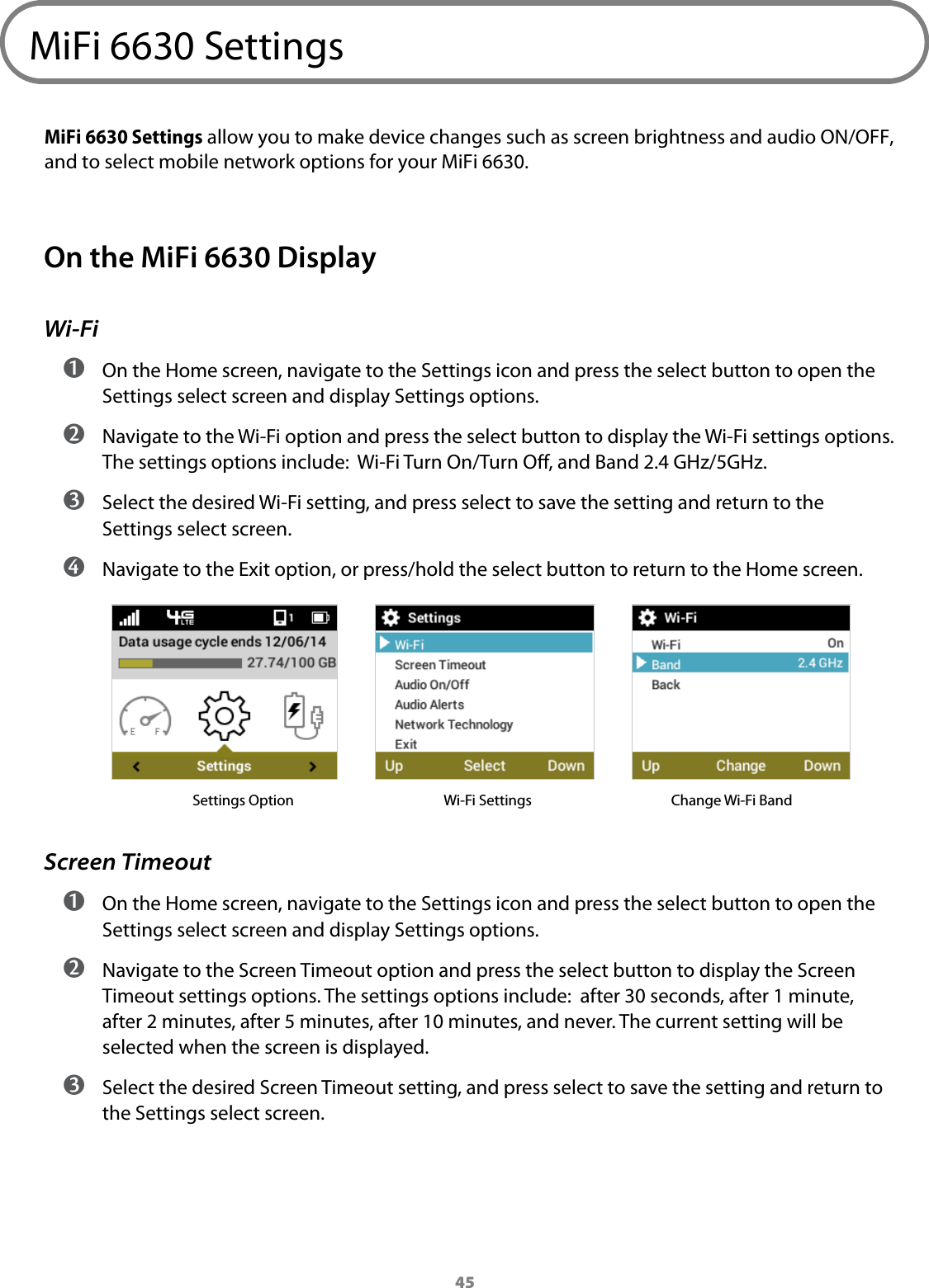 45MiFi 6630 SettingsMiFi 6630 Settings allow you to make device changes such as screen brightness and audio ON/OFF,  and to select mobile network options for your MiFi 6630. On the MiFi 6630 DisplayWi-Fi ➊ On the Home screen, navigate to the Settings icon and press the select button to open the Settings select screen and display Settings options. ➋ Navigate to the Wi-Fi option and press the select button to display the Wi-Fi settings options. The settings options include:  Wi-Fi Turn On/Turn O, and Band 2.4 GHz/5GHz.  ➌ Select the desired Wi-Fi setting, and press select to save the setting and return to the Settings select screen.  ➍ Navigate to the Exit option, or press/hold the select button to return to the Home screen.            Settings Option   Wi-Fi Settings             Change Wi-Fi BandScreen Timeout ➊ On the Home screen, navigate to the Settings icon and press the select button to open the Settings select screen and display Settings options. ➋ Navigate to the Screen Timeout option and press the select button to display the Screen Timeout settings options. The settings options include:  after 30 seconds, after 1 minute, after 2 minutes, after 5 minutes, after 10 minutes, and never. The current setting will be selected when the screen is displayed.  ➌ Select the desired Screen Timeout setting, and press select to save the setting and return to the Settings select screen.
