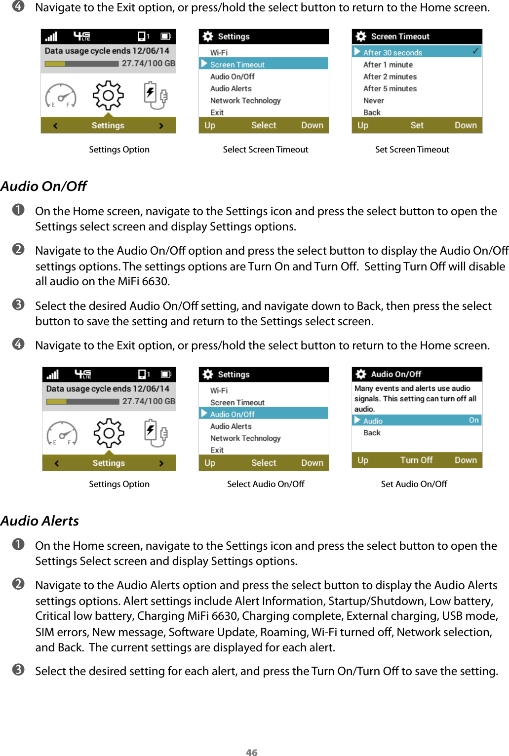 46 ➍ Navigate to the Exit option, or press/hold the select button to return to the Home screen.            Settings Option   Select Screen Timeout             Set Screen TimeoutAudio On/Oﬀ ➊ On the Home screen, navigate to the Settings icon and press the select button to open the Settings select screen and display Settings options. ➋ Navigate to the Audio On/O option and press the select button to display the Audio On/O settings options. The settings options are Turn On and Turn Off.  Setting Turn Off will disable all audio on the MiFi 6630. ➌ Select the desired Audio On/O setting, and navigate down to Back, then press the select button to save the setting and return to the Settings select screen. ➍ Navigate to the Exit option, or press/hold the select button to return to the Home screen.            Settings Option   Select Audio On/O                Set Audio On/OAudio Alerts ➊ On the Home screen, navigate to the Settings icon and press the select button to open the Settings Select screen and display Settings options. ➋ Navigate to the Audio Alerts option and press the select button to display the Audio Alerts settings options. Alert settings include Alert Information, Startup/Shutdown, Low battery, Critical low battery, Charging MiFi 6630, Charging complete, External charging, USB mode, SIM errors, New message, Software Update, Roaming, Wi-Fi turned off, Network selection, and Back.  The current settings are displayed for each alert. ➌ Select the desired setting for each alert, and press the Turn On/Turn O to save the setting.