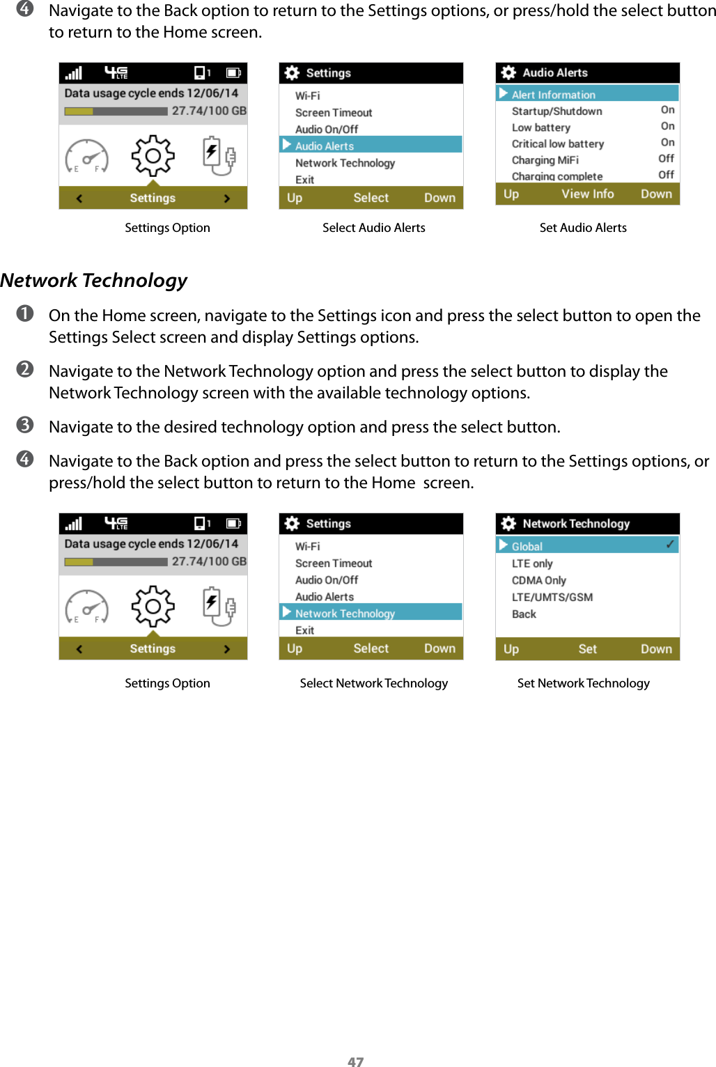 47 ➍ Navigate to the Back option to return to the Settings options, or press/hold the select button to return to the Home screen.            Settings Option   Select Audio Alerts                 Set Audio AlertsNetwork Technology ➊ On the Home screen, navigate to the Settings icon and press the select button to open the Settings Select screen and display Settings options. ➋ Navigate to the Network Technology option and press the select button to display the Network Technology screen with the available technology options. ➌ Navigate to the desired technology option and press the select button. ➍ Navigate to the Back option and press the select button to return to the Settings options, or press/hold the select button to return to the Home  screen.            Settings Option   Select Network Technology         Set Network Technology