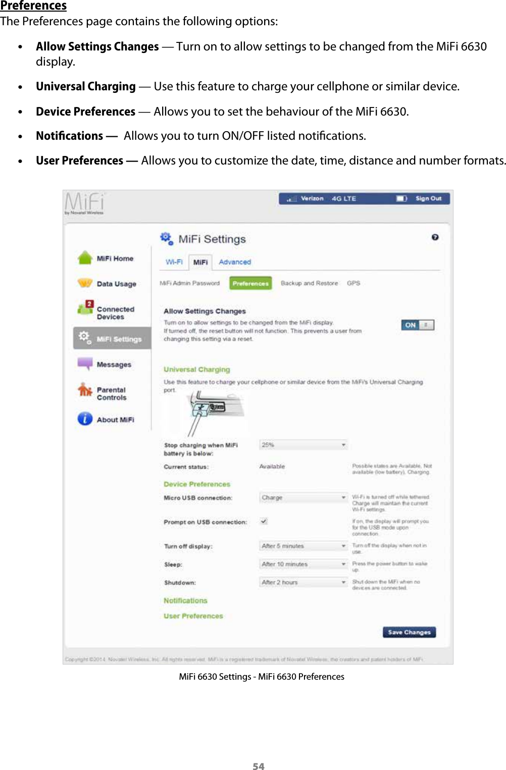 54PreferencesThe Preferences page contains the following options: &bull;Allow Settings Changes &mdash; Turn on to allow settings to be changed from the MiFi 6630 display. &bull;Universal Charging &mdash; Use this feature to charge your cellphone or similar device. &bull;Device Preferences &mdash; Allows you to set the behaviour of the MiFi 6630. &bull;Notiﬁcations &mdash;  Allows you to turn ON/OFF listed notications. &bull;User Preferences &mdash; Allows you to customize the date, time, distance and number formats.MiFi 6630 Settings - MiFi 6630 Preferences