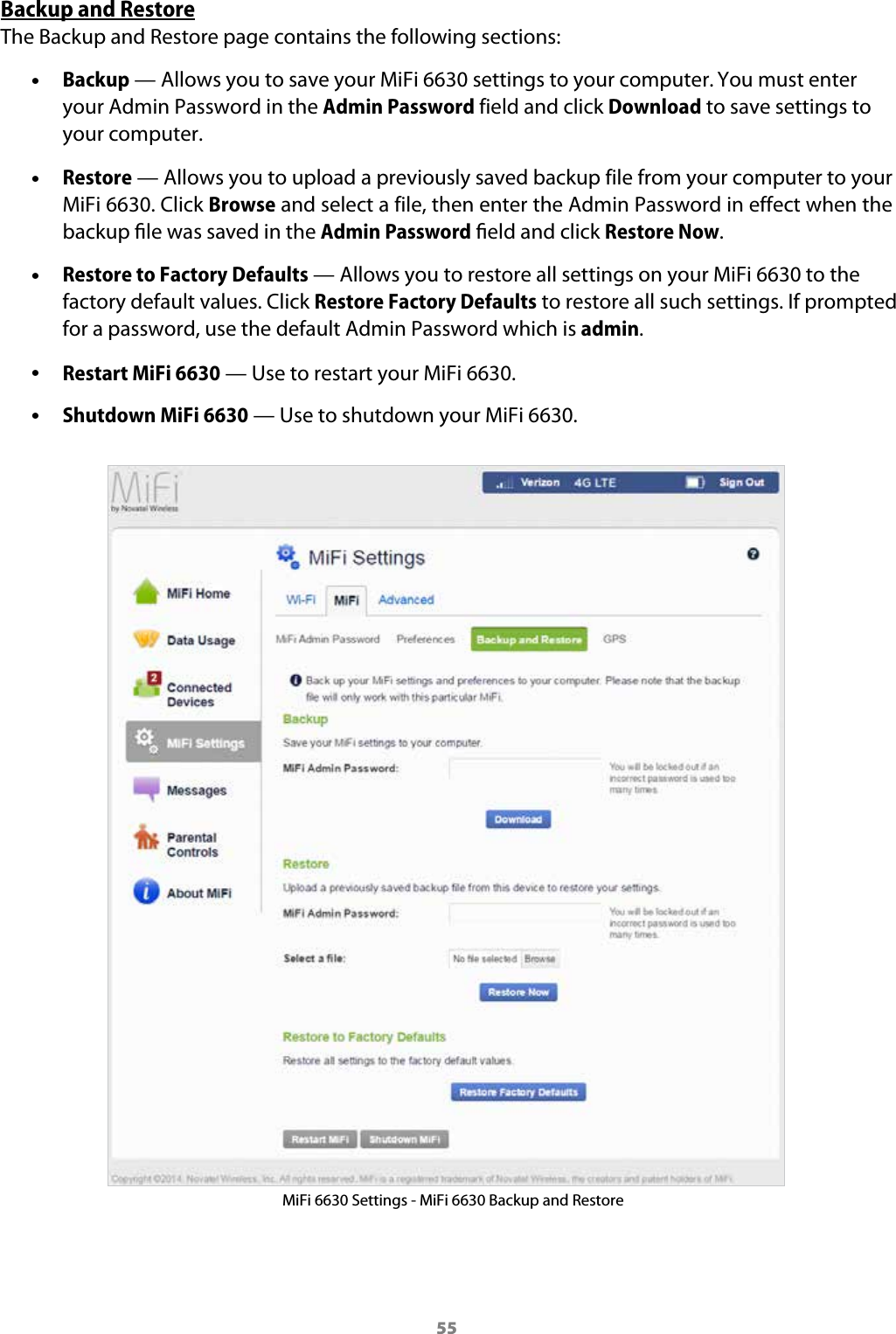 55Backup and RestoreThe Backup and Restore page contains the following sections: &bull;Backup &mdash; Allows you to save your MiFi 6630 settings to your computer. You must enter your Admin Password in the Admin Password field and click Download to save settings to your computer. &bull;Restore &mdash; Allows you to upload a previously saved backup file from your computer to your MiFi 6630. Click Browse and select a file, then enter the Admin Password in effect when the backup le was saved in the Admin Password eld and click Restore Now. &bull;Restore to Factory Defaults &mdash; Allows you to restore all settings on your MiFi 6630 to the factory default values. Click Restore Factory Defaults to restore all such settings. If prompted for a password, use the default Admin Password which is admin. &bull;Restart MiFi 6630 &mdash; Use to restart your MiFi 6630. &bull;Shutdown MiFi 6630 &mdash; Use to shutdown your MiFi 6630.MiFi 6630 Settings - MiFi 6630 Backup and Restore