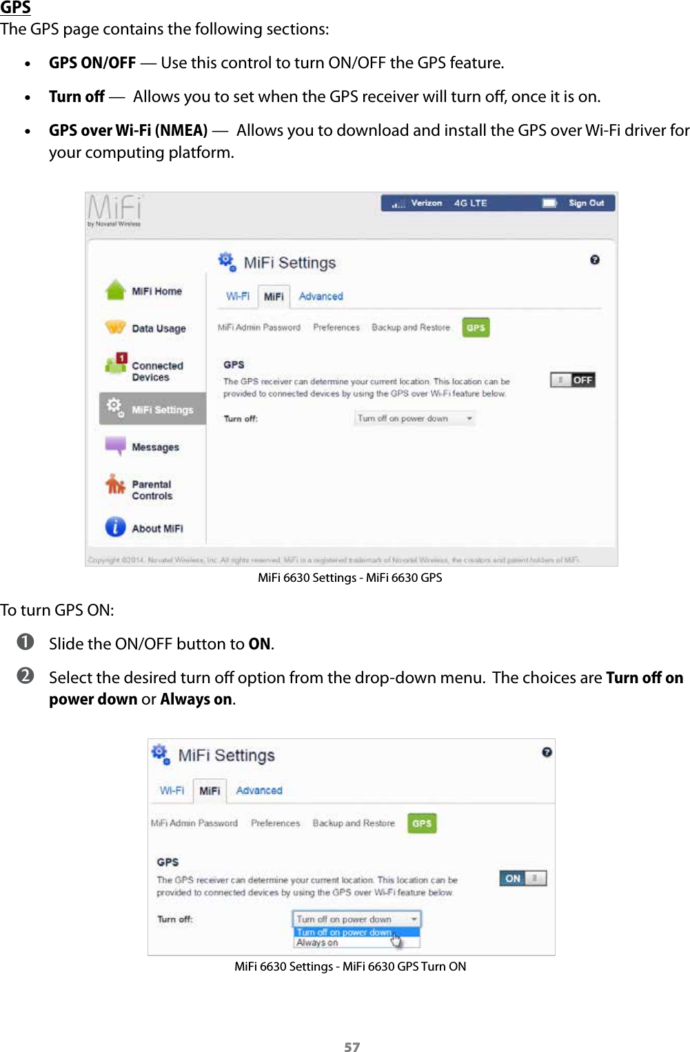 57GPSThe GPS page contains the following sections: &bull;GPS ON/OFF &mdash; Use this control to turn ON/OFF the GPS feature. &bull;Turn oﬀ &mdash;  Allows you to set when the GPS receiver will turn o, once it is on. &bull;GPS over Wi-Fi (NMEA) &mdash;  Allows you to download and install the GPS over Wi-Fi driver foryour computing platform.MiFi 6630 Settings - MiFi 6630 GPSTo turn GPS ON: ➊ Slide the ON/OFF button to ON. ➋ Select the desired turn o option from the drop-down menu.  The choices are Turn oﬀ on power down or Always on. MiFi 6630 Settings - MiFi 6630 GPS Turn ON