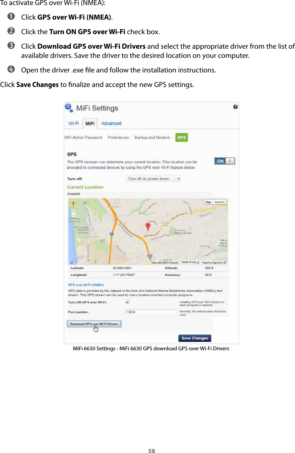 58To activate GPS over Wi-Fi (NMEA): ➊ Click GPS over Wi-Fi (NMEA). ➋ Click the Turn ON GPS over Wi-Fi check box. ➌ Click Download GPS over Wi-Fi Drivers and select the appropriate driver from the list of available drivers. Save the driver to the desired location on your computer. ➍ Open the driver .exe le and follow the installation instructions.Click Save Changes to nalize and accept the new GPS settings. MiFi 6630 Settings - MiFi 6630 GPS download GPS over Wi-Fi Drivers