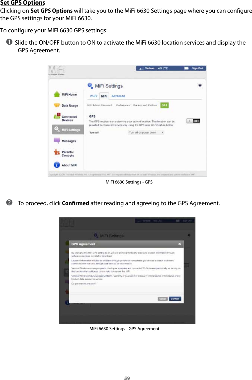59Set GPS OptionsClicking on Set GPS Options will take you to the MiFi 6630 Settings page where you can configure the GPS settings for your MiFi 6630.To configure your MiFi 6630 GPS settings:➊ Slide the ON/OFF button to ON to activate the MiFi 6630 location services and display the GPS Agreement.MiFi 6630 Settings - GPS ➋ To proceed, click Conﬁrmed after reading and agreeing to the GPS Agreement.MiFi 6630 Settings - GPS Agreement