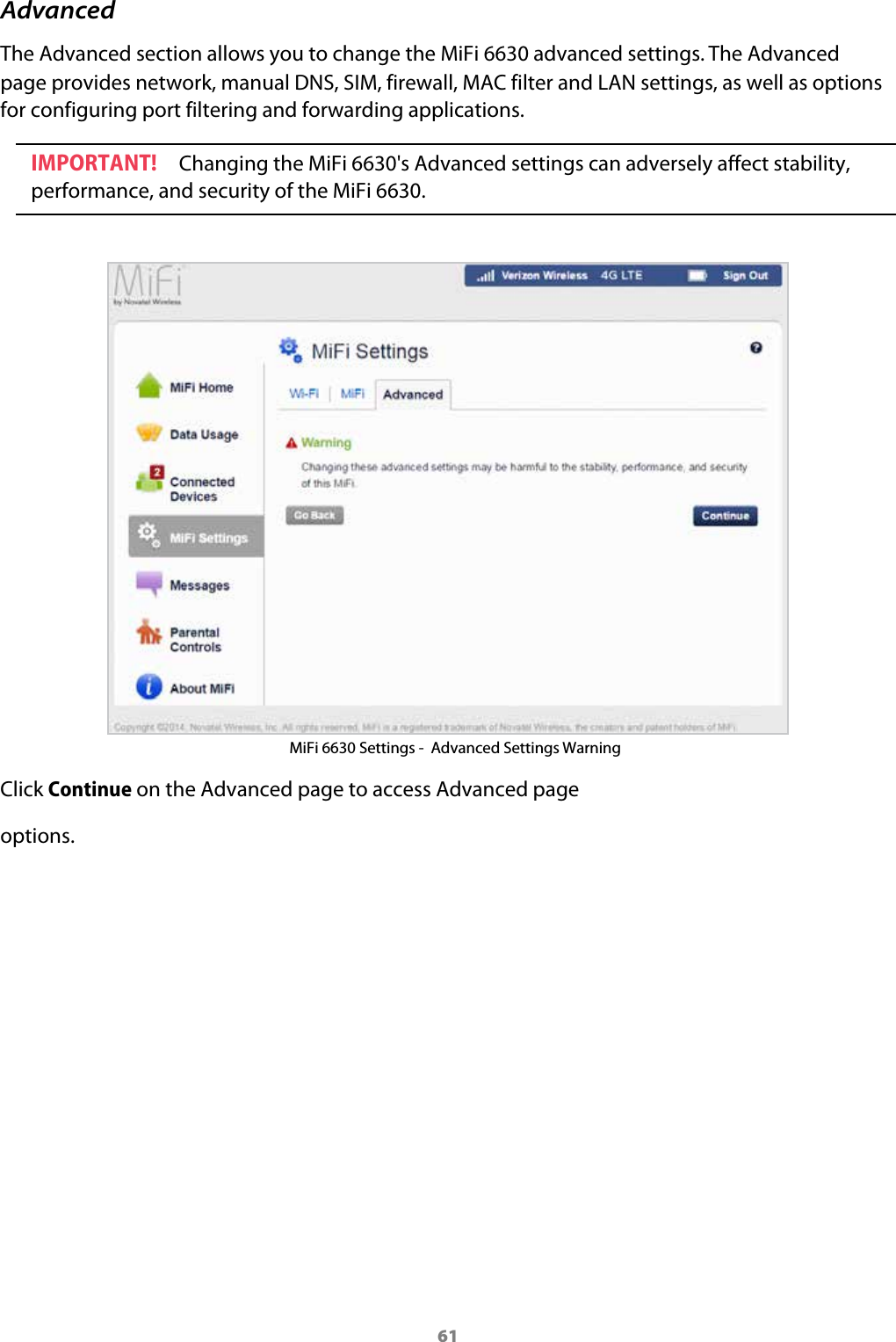 61AdvancedThe Advanced section allows you to change the MiFi 6630 advanced settings. The Advanced page provides network, manual DNS, SIM, firewall, MAC filter and LAN settings, as well as options for configuring port filtering and forwarding applications.IMPORTANT! Changing the MiFi 6630's Advanced settings can adversely affect stability, performance, and security of the MiFi 6630.MiFi 6630 Settings -  Advanced Settings Warning Click Continue on the Advanced page to access Advanced page options.