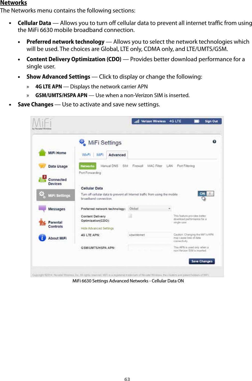 63NetworksThe Networks menu contains the following sections: &bull;Cellular Data &mdash; Allows you to turn off cellular data to prevent all internet traffic from using the MiFi 6630 mobile broadband connection. &bull;Preferred network technology &mdash; Allows you to select the network technologies whichwill be used. The choices are Global, LTE only, CDMA only, and LTE/UMTS/GSM. &bull;Content Delivery Optimization (CDO) &mdash; Provides better download performance for asingle user. &bull;Show Advanced Settings &mdash; Click to display or change the following: &raquo;4G LTE APN &mdash; Displays the network carrier APN &raquo;GSM/UMTS/HSPA APN &mdash; Use when a non-Verizon SIM is inserted. &bull;Save Changes &mdash; Use to activate and save new settings.MiFi 6630 Settings Advanced Networks - Cellular Data ON