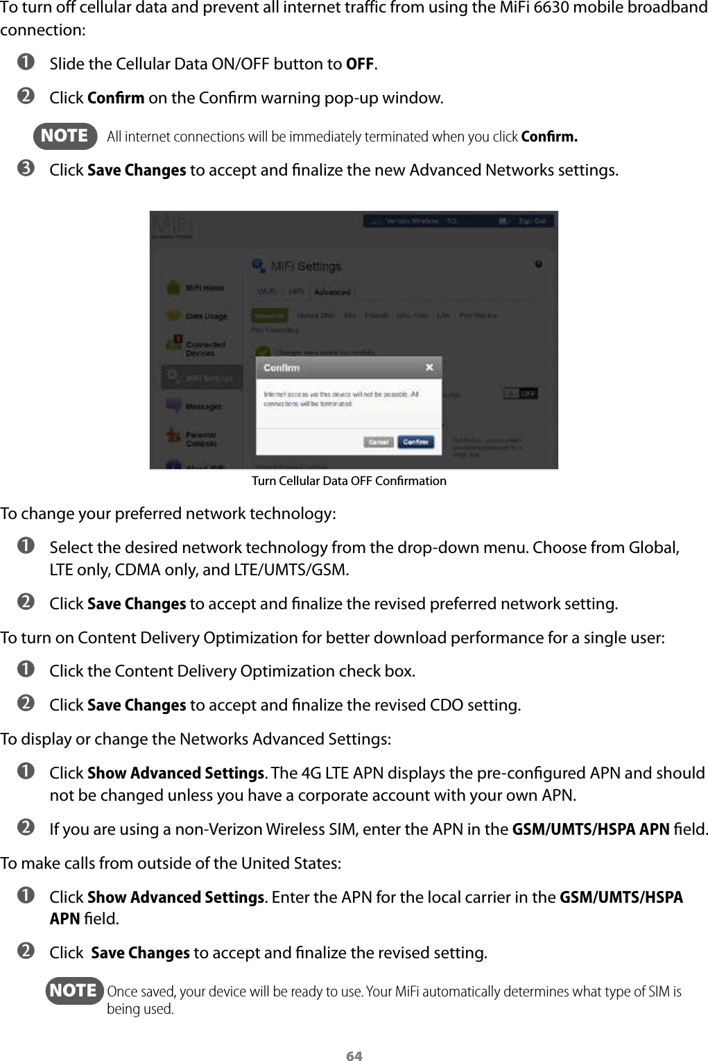64To turn off cellular data and prevent all internet traffic from using the MiFi 6630 mobile broadband connection: ➊ Slide the Cellular Data ON/OFF button to OFF. ➋ Click Conﬁrm on the Conrm warning pop-up window.  NOTE    All internet connections will be immediately terminated when you click Conﬁrm. ➌ Click Save Changes to accept and nalize the new Advanced Networks settings.Turn Cellular Data OFF ConrmationTo change your preferred network technology: ➊ Select the desired network technology from the drop-down menu. Choose from Global, LTEonly, CDMA only, and LTE/UMTS/GSM. ➋ Click Save Changes to accept and nalize the revised preferred network setting.To turn on Content Delivery Optimization for better download performance for a single user: ➊ Click the Content Delivery Optimization check box. ➋ Click Save Changes to accept and nalize the revised CDO setting.To display or change the Networks Advanced Settings: ➊ Click Show Advanced Settings. The 4G LTE APN displays the pre-congured APN and should not be changed unless you have a corporate account with your own APN. ➋ If you are using a non-Verizon Wireless SIM, enter the APN in the GSM/UMTS/HSPA APN eld.To make calls from outside of the United States: ➊ Click Show Advanced Settings. Enter the APN for the local carrier in the GSM/UMTS/HSPA APN eld. ➋ Click  Save Changes to accept and nalize the revised setting.  NOTE   Once saved, your device will be ready to use. Your MiFi automatically determines what type of SIM is being used.