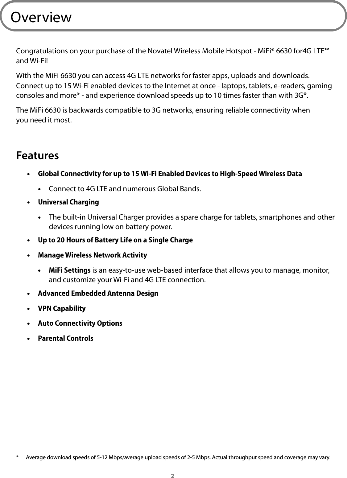 2OverviewCongratulations on your purchase of the Novatel Wireless Mobile Hotspot - MiFi&reg; 6630 for4GLTE&trade; and Wi-Fi!With the MiFi 6630 you can access 4G LTE networks for faster apps, uploads and downloads. Connect up to 15 Wi-Fi enabled devices to the Internet at once - laptops, tablets, e-readers, gaming consoles and more* - and experience download speeds up to 10 times faster than with 3G*.The MiFi 6630 is backwards compatible to 3G networks, ensuring reliable connectivity when you need it most.Features &bull;Global Connectivity for up to 15 Wi-Fi Enabled Devices to High-Speed Wireless Data &bull;Connect to 4G LTE and numerous Global Bands. &bull;Universal Charging &bull;The built-in Universal Charger provides a spare charge for tablets, smartphones and otherdevices running low on battery power. &bull;Up to 20 Hours of Battery Life on a Single Charge &bull;Manage Wireless Network Activity &bull;MiFi Settings is an easy-to-use web-based interface that allows you to manage, monitor,and customize your Wi-Fi and 4G LTE connection. &bull;Advanced Embedded Antenna Design &bull;VPN Capability &bull;Auto Connectivity Options &bull;Parental Controls* Average download speeds of 5-12 Mbps/average upload speeds of 2-5 Mbps. Actual throughput speed and coverage may vary. 