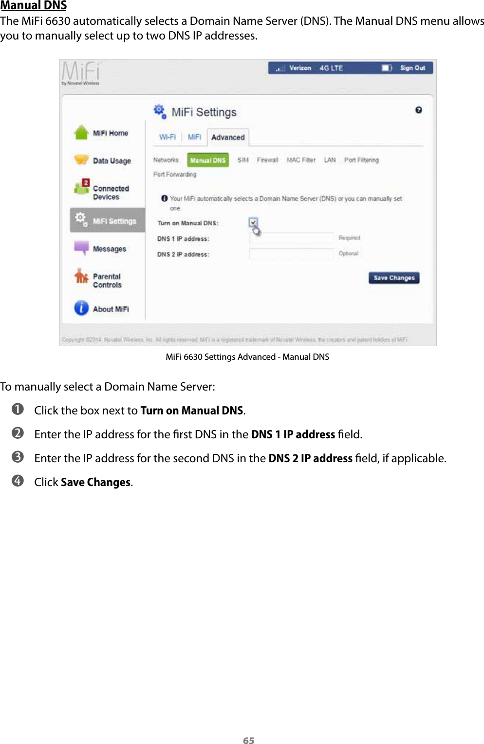 65Manual DNSThe MiFi 6630 automatically selects a Domain Name Server (DNS). The Manual DNS menu allows you to manually select up to two DNS IP addresses.MiFi 6630 Settings Advanced - Manual DNSTo manually select a Domain Name Server: ➊ Click the box next to Turn on Manual DNS. ➋ Enter the IP address for the rst DNS in the DNS 1 IP address eld. ➌ Enter the IP address for the second DNS in the DNS 2 IP address eld, if applicable. ➍ Click Save Changes.
