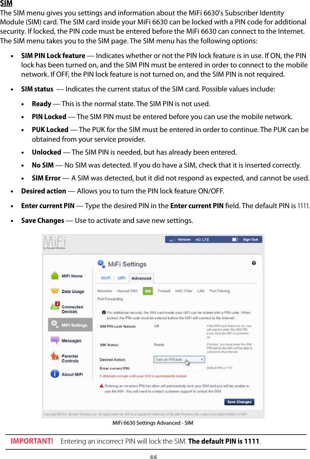 66SIM The SIM menu gives you settings and information about the MiFi 6630's Subscriber Identity Module (SIM) card. The SIM card inside your MiFi 6630 can be locked with a PIN code for additional security. If locked, the PIN code must be entered before the MiFi 6630 can connect to the Internet. The SIM menu takes you to the SIM page. The SIM menu has the following options: &bull;SIM PIN Lock feature &mdash; Indicates whether or not the PIN lock feature is in use. If ON, the PINlock has been turned on, and the SIM PIN must be entered in order to connect to the mobilenetwork. If OFF, the PIN lock feature is not turned on, and the SIM PIN is not required. &bull;SIM status  &mdash; Indicates the current status of the SIM card. Possible values include: &bull;Ready &mdash; This is the normal state. The SIM PIN is not used. &bull;PIN Locked &mdash; The SIM PIN must be entered before you can use the mobile network. &bull;PUK Locked &mdash; The PUK for the SIM must be entered in order to continue. The PUK can beobtained from your service provider. &bull;Unlocked &mdash; The SIM PIN is needed, but has already been entered. &bull;No SIM &mdash; No SIM was detected. If you do have a SIM, check that it is inserted correctly. &bull;SIM Error &mdash; A SIM was detected, but it did not respond as expected, and cannot be used. &bull;Desired action &mdash; Allows you to turn the PIN lock feature ON/OFF. &bull;Enter current PIN &mdash; Type the desired PIN in the Enter current PIN eld. The default PIN is 1111. &bull;Save Changes &mdash; Use to activate and save new settings.MiFi 6630 Settings Advanced - SIM IMPORTANT! Entering an incorrect PIN will lock the SIM. The default PIN is 1111.