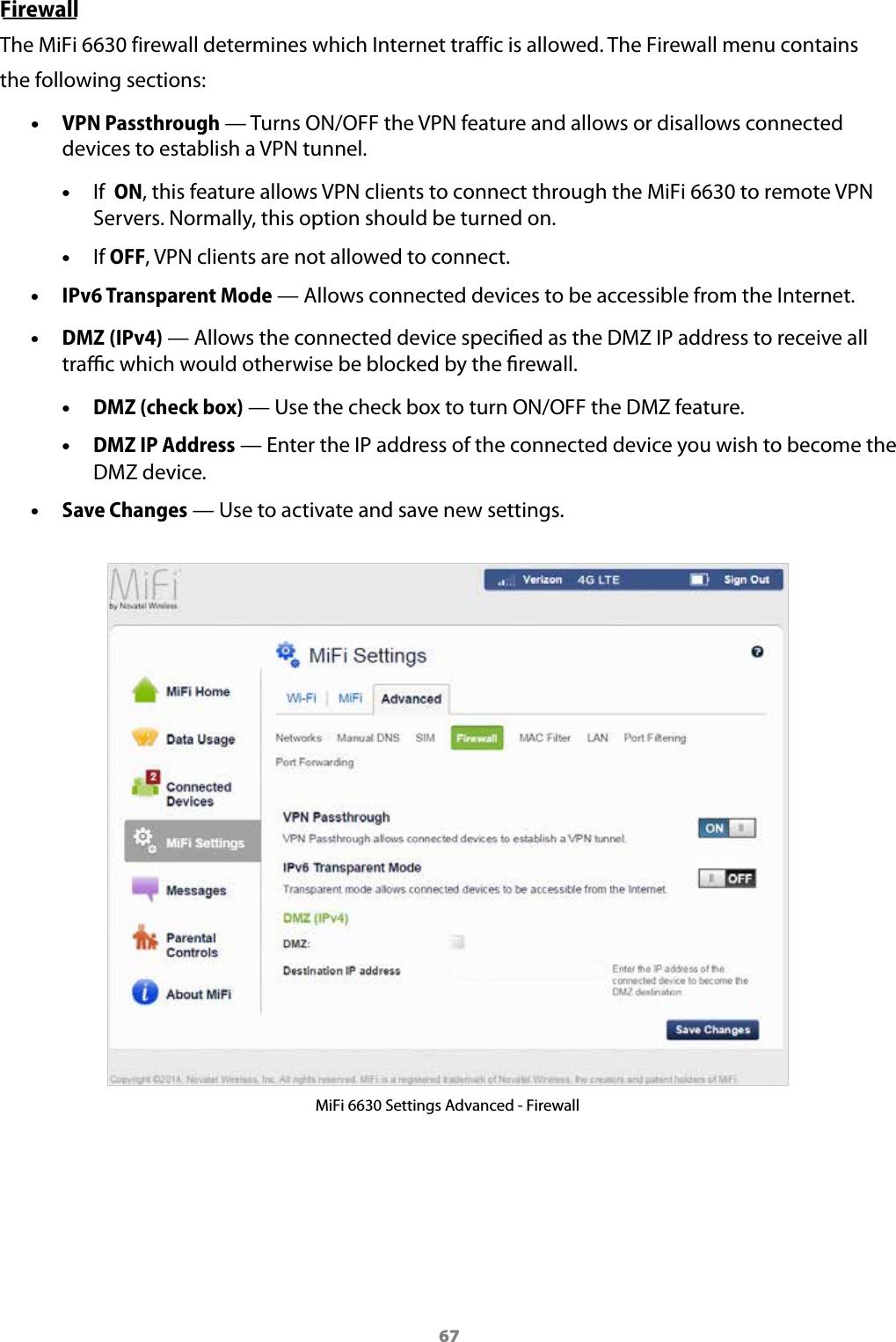 67FirewallThe MiFi 6630 firewall determines which Internet traffic is allowed. The Firewall menu contains the following sections: &bull;VPN Passthrough &mdash; Turns ON/OFF the VPN feature and allows or disallows connecteddevices to establish a VPN tunnel. &bull;If  ON, this feature allows VPN clients to connect through the MiFi 6630 to remote VPN Servers. Normally, this option should be turned on. &bull;If OFF, VPN clients are not allowed to connect. &bull;IPv6 Transparent Mode &mdash; Allows connected devices to be accessible from the Internet. &bull;DMZ (IPv4) &mdash; Allows the connected device specied as the DMZ IP address to receive alltrac which would otherwise be blocked by the rewall. &bull;DMZ (check box) &mdash; Use the check box to turn ON/OFF the DMZ feature. &bull;DMZ IP Address &mdash; Enter the IP address of the connected device you wish to become theDMZ device. &bull;Save Changes &mdash; Use to activate and save new settings.MiFi 6630 Settings Advanced - Firewall