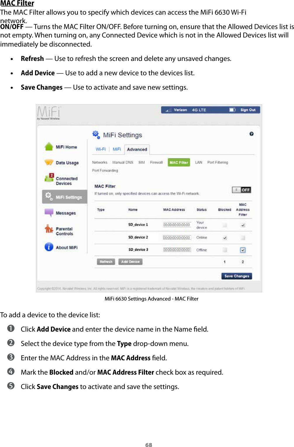 68MAC FilterThe MAC Filter allows you to specify which devices can access the MiFi 6630 Wi-Fi network. ON/OFF &mdash; Turns the MAC Filter ON/OFF. Before turning on, ensure that the Allowed Devices list is not empty. When turning on, any Connected Device which is not in the Allowed Devices list will immediately be disconnected. &bull;Refresh &mdash; Use to refresh the screen and delete any unsaved changes. &bull;Add Device &mdash; Use to add a new device to the devices list. &bull;Save Changes &mdash; Use to activate and save new settings.MiFi 6630 Settings Advanced - MAC FilterTo add a device to the device list: ➊ Click Add Device and enter the device name in the Name eld. ➋ Select the device type from the Type drop-down menu. ➌ Enter the MAC Address in the MAC Address eld. ➍ Mark the Blocked and/or MAC Address Filter check box as required. ➎ Click Save Changes to activate and save the settings.