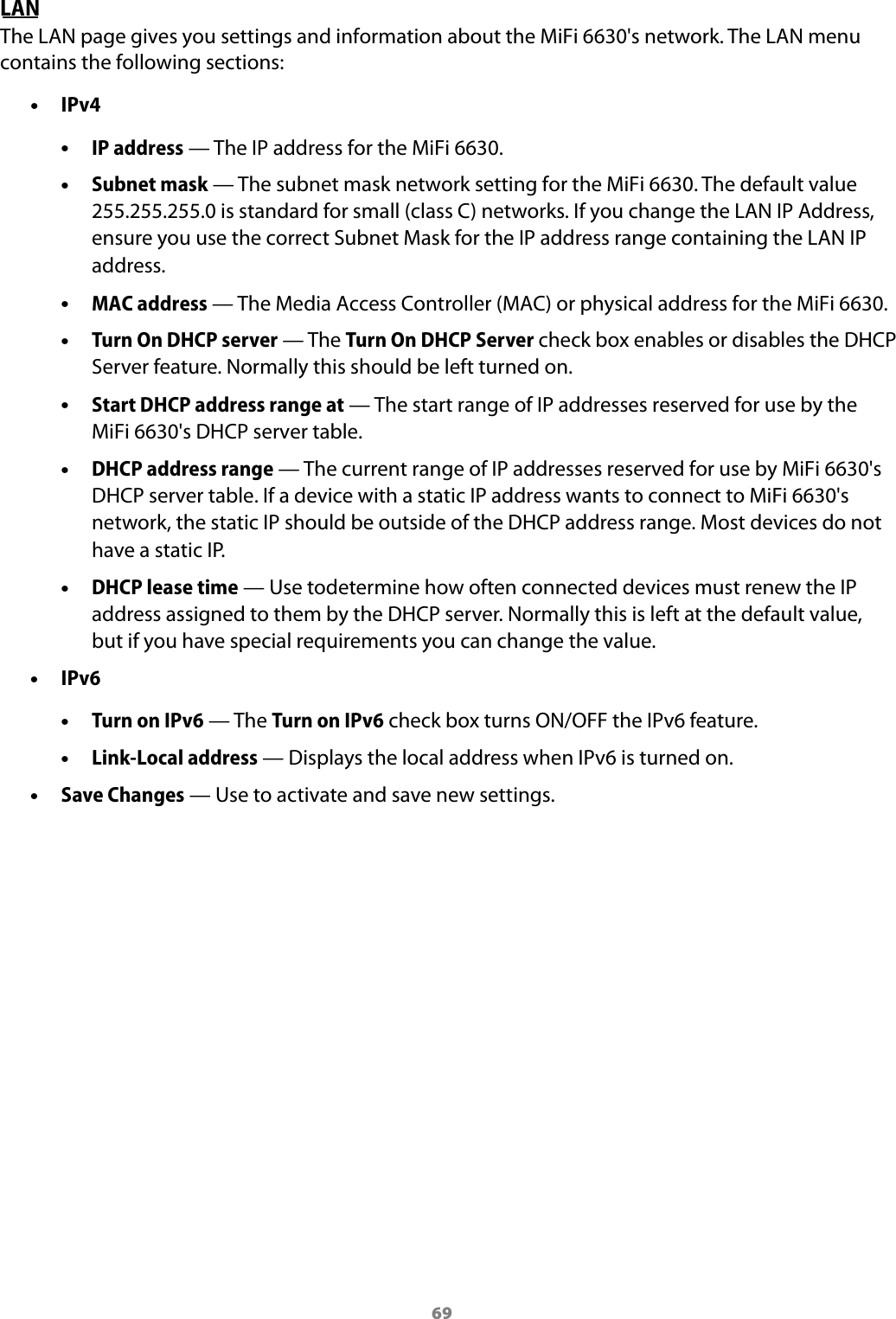 69LAN The LAN page gives you settings and information about the MiFi 6630's network. The LAN menu contains the following sections: &bull;IPv4 &bull;IP address &mdash; The IP address for the MiFi 6630. &bull;Subnet mask &mdash; The subnet mask network setting for the MiFi 6630. The default value 255.255.255.0 is standard for small (class C) networks. If you change the LAN IP Address, ensure you use the correct Subnet Mask for the IP address range containing the LAN IP address. &bull;MAC address &mdash; The Media Access Controller (MAC) or physical address for the MiFi 6630. &bull;Turn On DHCP server &mdash; The Turn On DHCP Server check box enables or disables the DHCPServer feature. Normally this should be left turned on. &bull;Start DHCP address range at &mdash; The start range of IP addresses reserved for use by the MiFi 6630's DHCP server table. &bull;DHCP address range &mdash; The current range of IP addresses reserved for use by MiFi 6630's DHCP server table. If a device with a static IP address wants to connect to MiFi6630's network, the static IP should be outside of the DHCP address range. Most devices do not have a static IP. &bull;DHCP lease time &mdash; Use todetermine how often connected devices must renew the IPaddress assigned to them by the DHCP server. Normally this is left at the default value,but if you have special requirements you can change the value. &bull;IPv6 &bull;Turn on IPv6 &mdash; The Turn on IPv6 check box turns ON/OFF the IPv6 feature. &bull;Link-Local address &mdash; Displays the local address when IPv6 is turned on. &bull;Save Changes &mdash; Use to activate and save new settings.
