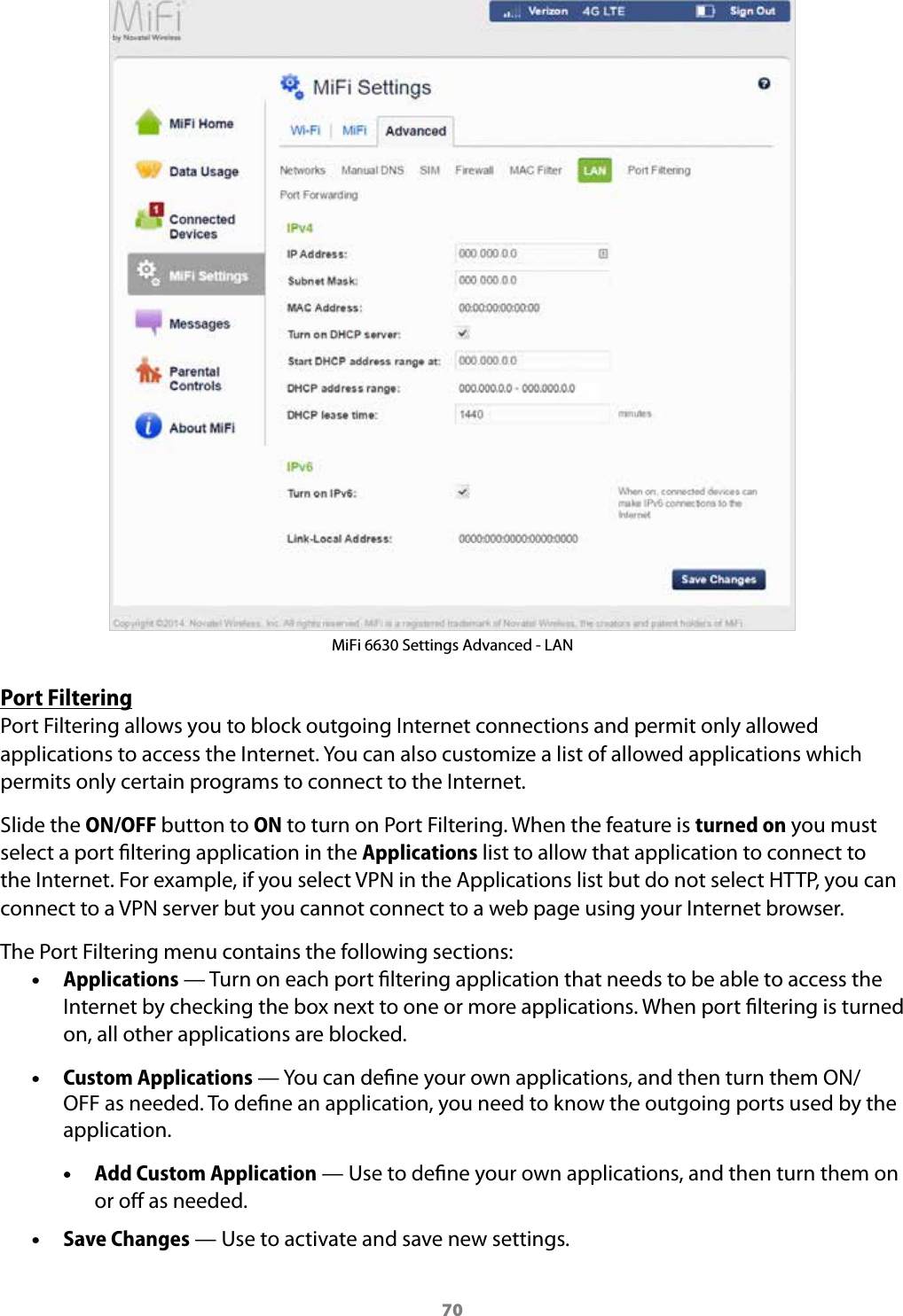 70MiFi 6630 Settings Advanced - LANPort FilteringPort Filtering allows you to block outgoing Internet connections and permit only allowed applications to access the Internet. You can also customize a list of allowed applications which permits only certain programs to connect to the Internet. Slide the ON/OFF button to ON to turn on Port Filtering. When the feature is turned on you must select a port ltering application in the Applications list to allow that application to connect to the Internet. For example, if you select VPN in the Applications list but do not select HTTP, you can connect to a VPN server but you cannot connect to a web page using your Internet browser. The Port Filtering menu contains the following sections: &bull;Applications &mdash; Turn on each port ltering application that needs to be able to access theInternet by checking the box next to one or more applications. When port ltering is turnedon, all other applications are blocked. &bull;Custom Applications &mdash; You can dene your own applications, and then turn them ON/OFF as needed. To dene an application, you need to know the outgoing ports used by theapplication. &bull;Add Custom Application &mdash; Use to dene your own applications, and then turn them onor o as needed. &bull;Save Changes &mdash; Use to activate and save new settings.