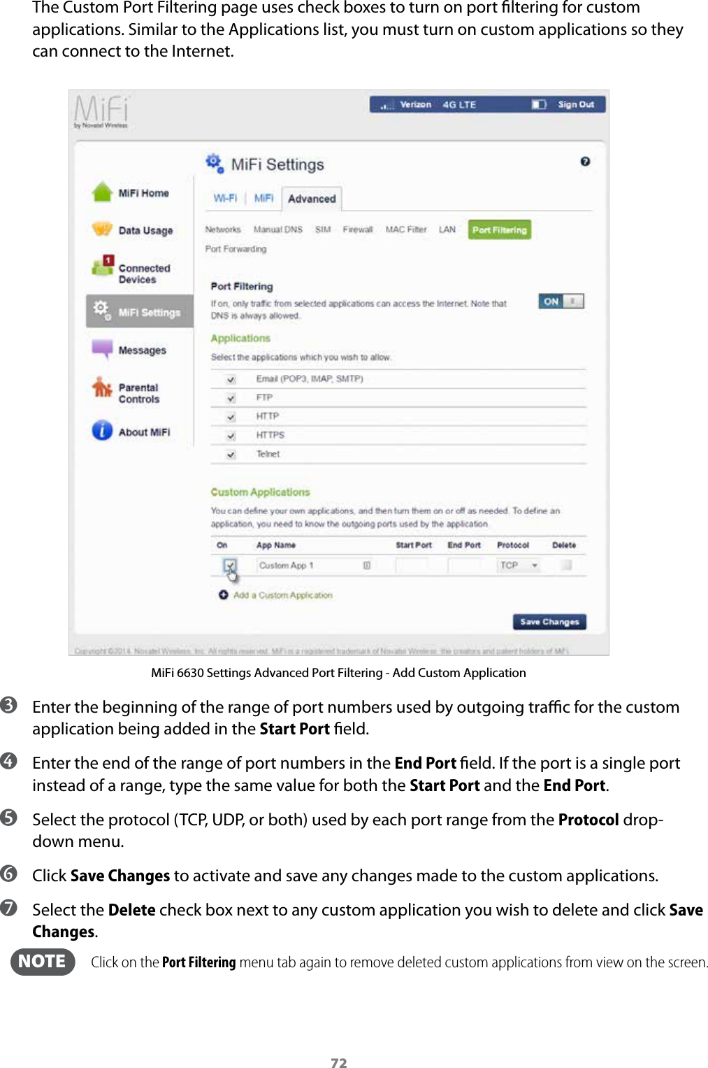 72The Custom Port Filtering page uses check boxes to turn on port ltering for custom applications. Similar to the Applications list, you must turn on custom applications so they can connect to the Internet.MiFi 6630 Settings Advanced Port Filtering - Add Custom Application ➌ Enter the beginning of the range of port numbers used by outgoing trac for the custom application being added in the Start Port eld. ➍ Enter the end of the range of port numbers in the End Port eld. If the port is a single port instead of a range, type the same value for both the Start Port and the End Port. ➎ Select the protocol (TCP, UDP, or both) used by each port range from the Protocol drop-down menu. ➏ Click Save Changes to activate and save any changes made to the custom applications. ➐ Select the Delete check box next to any custom application you wish to delete and click Save Changes.   NOTE    Click on the Port Filtering menu tab again to remove deleted custom applications from view on the screen.