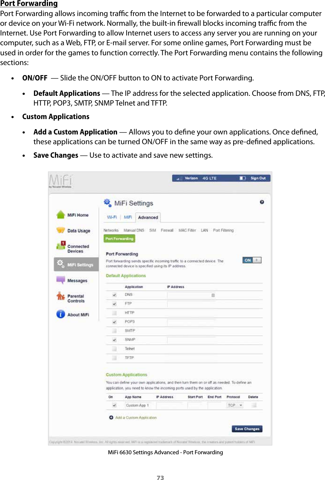 73Port ForwardingPort Forwarding allows incoming trac from the Internet to be forwarded to a particular computer or device on your Wi-Fi network. Normally, the built-in rewall blocks incoming trac from the Internet. Use Port Forwarding to allow Internet users to access any server you are running on your computer, such as a Web, FTP, or E-mail server. For some online games, Port Forwarding must be used in order for the games to function correctly. The Port Forwarding menu contains the following sections: &bull;ON/OFF  &mdash; Slide the ON/OFF button to ON to activate Port Forwarding. &bull;Default Applications &mdash; The IP address for the selected application. Choose from DNS, FTP,HTTP, POP3, SMTP, SNMP Telnet and TFTP. &bull;Custom Applications &bull;Add a Custom Application &mdash; Allows you to dene your own applications. Once dened,these applications can be turned ON/OFF in the same way as pre-dened applications. &bull;Save Changes &mdash; Use to activate and save new settings.MiFi 6630 Settings Advanced - Port Forwarding