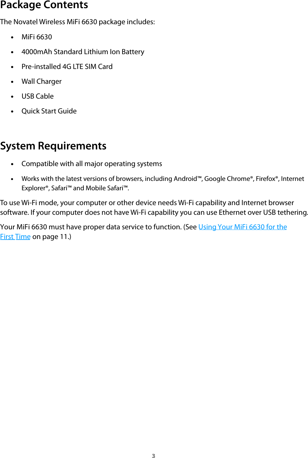 3Package ContentsThe Novatel Wireless MiFi6630 package includes: &bull;MiFi 6630 &bull;4000mAh Standard Lithium Ion Battery &bull;Pre-installed 4G LTE SIM Card &bull;Wall Charger &bull;USB Cable &bull;Quick Start GuideSystem Requirements &bull;Compatible with all major operating systems &bull;Works with the latest versions of browsers, including Android&trade;, Google Chrome&reg;, Firefox&reg;, InternetExplorer&reg;, Safari&trade; and Mobile Safari&trade;.To use Wi-Fi mode, your computer or other device needs Wi-Fi capability and Internet browser software. If your computer does not have Wi-Fi capability you can use Ethernet over USB tethering.Your MiFi 6630 must have proper data service to function. (See Using Your MiFi 6630 for the First Time on page 11.)