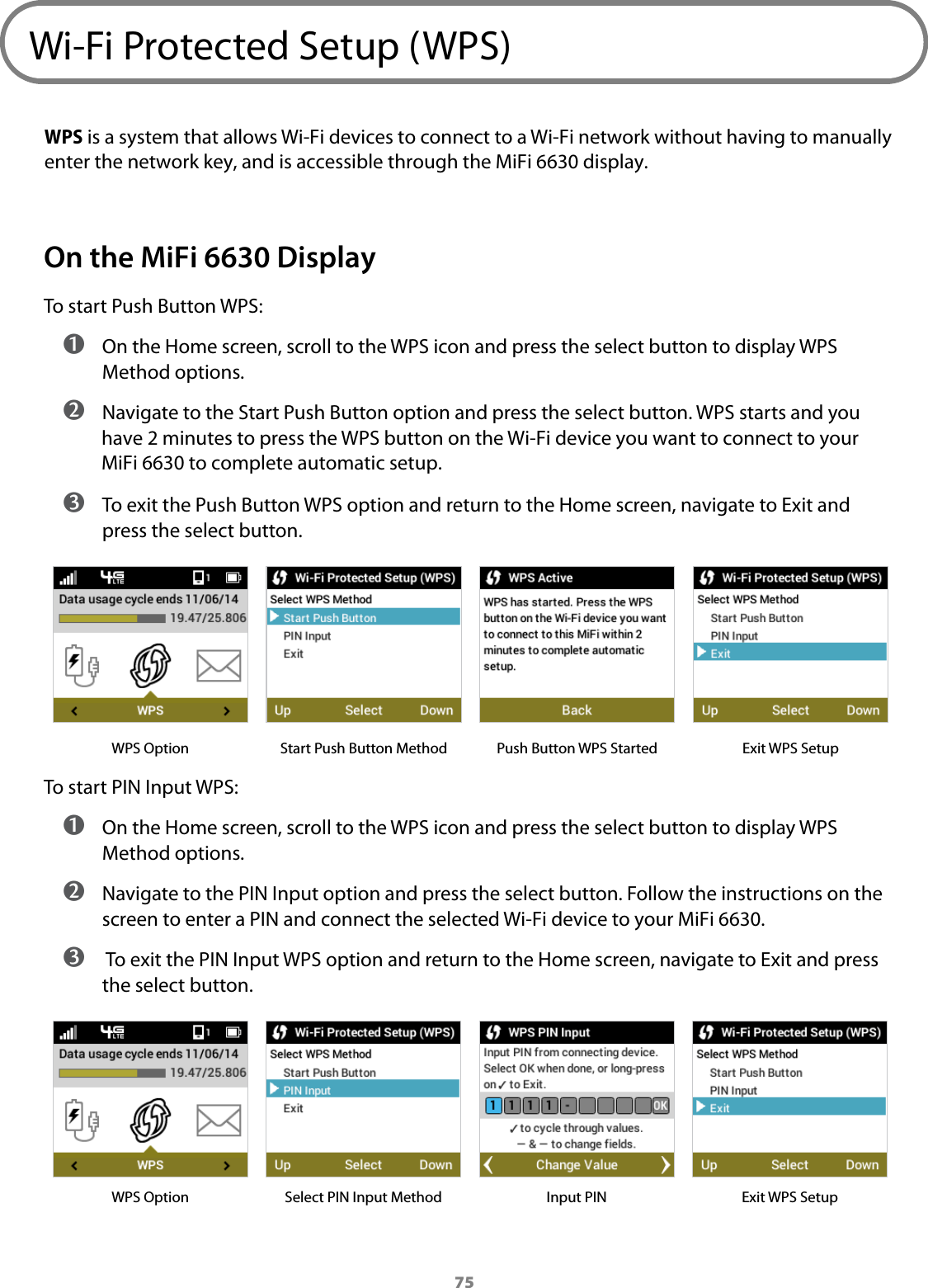 75Wi-Fi Protected Setup (WPS)WPS is a system that allows Wi-Fi devices to connect to a Wi-Fi network without having to manually enter the network key, and is accessible through the MiFi 6630 display.On the MiFi 6630 DisplayTo start Push Button WPS: ➊ On the Home screen, scroll to the WPS icon and press the select button to display WPS Method options. ➋ Navigate to the Start Push Button option and press the select button. WPS starts and you have 2 minutes to press the WPS button on the Wi-Fi device you want to connect to your MiFi 6630 to complete automatic setup. ➌ To exit the Push Button WPS option and return to the Home screen, navigate to Exit and press the select button.WPS Option Start Push Button Method Push Button WPS Started Exit WPS SetupTo start PIN Input WPS: ➊ On the Home screen, scroll to the WPS icon and press the select button to display WPS Method options. ➋ Navigate to the PIN Input option and press the select button. Follow the instructions on the screen to enter a PIN and connect the selected Wi-Fi device to your MiFi 6630. ➌  To exit the PIN Input WPS option and return to the Home screen, navigate to Exit and press the select button.WPS Option Select PIN Input Method Input PIN Exit WPS Setup