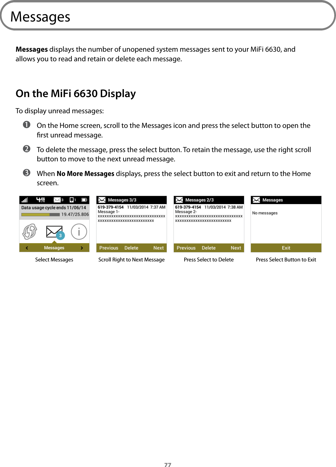 77MessagesMessages displays the number of unopened system messages sent to your MiFi 6630, and allows you to read and retain or delete each message. On the MiFi 6630 DisplayTo display unread messages: ➊ On the Home screen, scroll to the Messages icon and press the select button to open the rst unread message.  ➋ To delete the message, press the select button. To retain the message, use the right scroll button to move to the next unread message. ➌ When No More Messages displays, press the select button to exit and return to the Home screen.Select Messages Scroll Right to Next Message Press Select to Delete Press Select Button to Exit