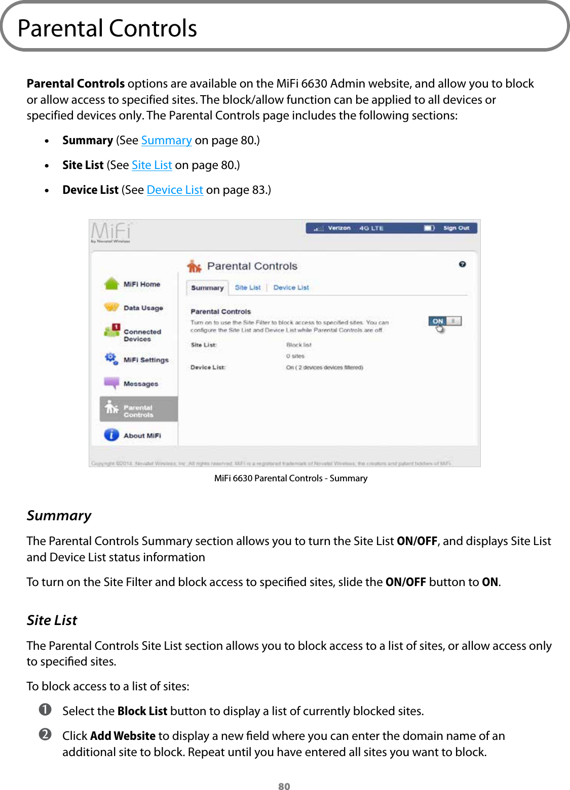 80Parental ControlsParental Controls options are available on the MiFi 6630 Admin website, and allow you to block or allow access to specified sites. The block/allow function can be applied to all devices or specified devices only. The Parental Controls page includes the following sections: &bull;Summary (See Summary on page 80.) &bull;Site List (See Site List on page 80.) &bull;Device List (See Device List on page 83.)MiFi 6630 Parental Controls - SummarySummaryThe Parental Controls Summary section allows you to turn the Site List ON/OFF, and displays Site List and Device List status information To turn on the Site Filter and block access to specied sites, slide the ON/OFF button to ON. Site ListThe Parental Controls Site List section allows you to block access to a list of sites, or allow access only to specied sites. To block access to a list of sites: ➊ Select the Block List button to display a list of currently blocked sites.  ➋ Click Add Website to display a new eld where you can enter the domain name of an additional site to block. Repeat until you have entered all sites you want to block.