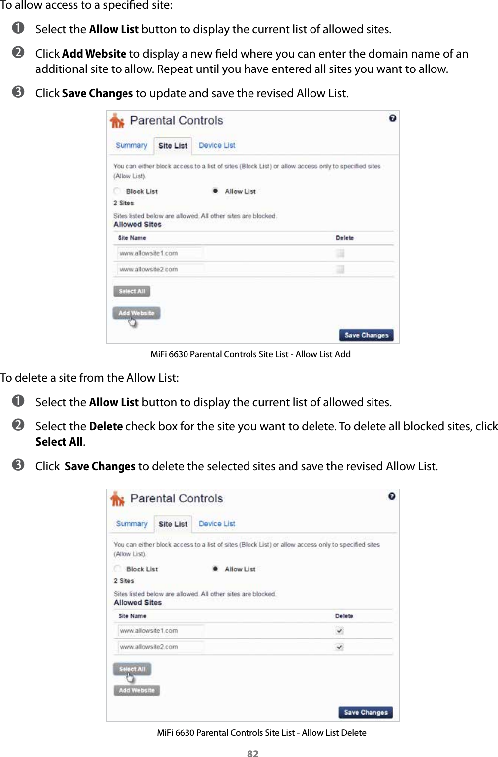 82To allow access to a specied site: ➊ Select the Allow List button to display the current list of allowed sites. ➋ Click Add Website to display a new eld where you can enter the domain name of an additional site to allow. Repeat until you have entered all sites you want to allow. ➌ Click Save Changes to update and save the revised Allow List.MiFi 6630 Parental Controls Site List - Allow List AddTo delete a site from the Allow List: ➊ Select the Allow List button to display the current list of allowed sites. ➋ Select the Delete check box for the site you want to delete. To delete all blocked sites, click Select All. ➌ Click  Save Changes to delete the selected sites and save the revised Allow List.MiFi 6630 Parental Controls Site List - Allow List Delete