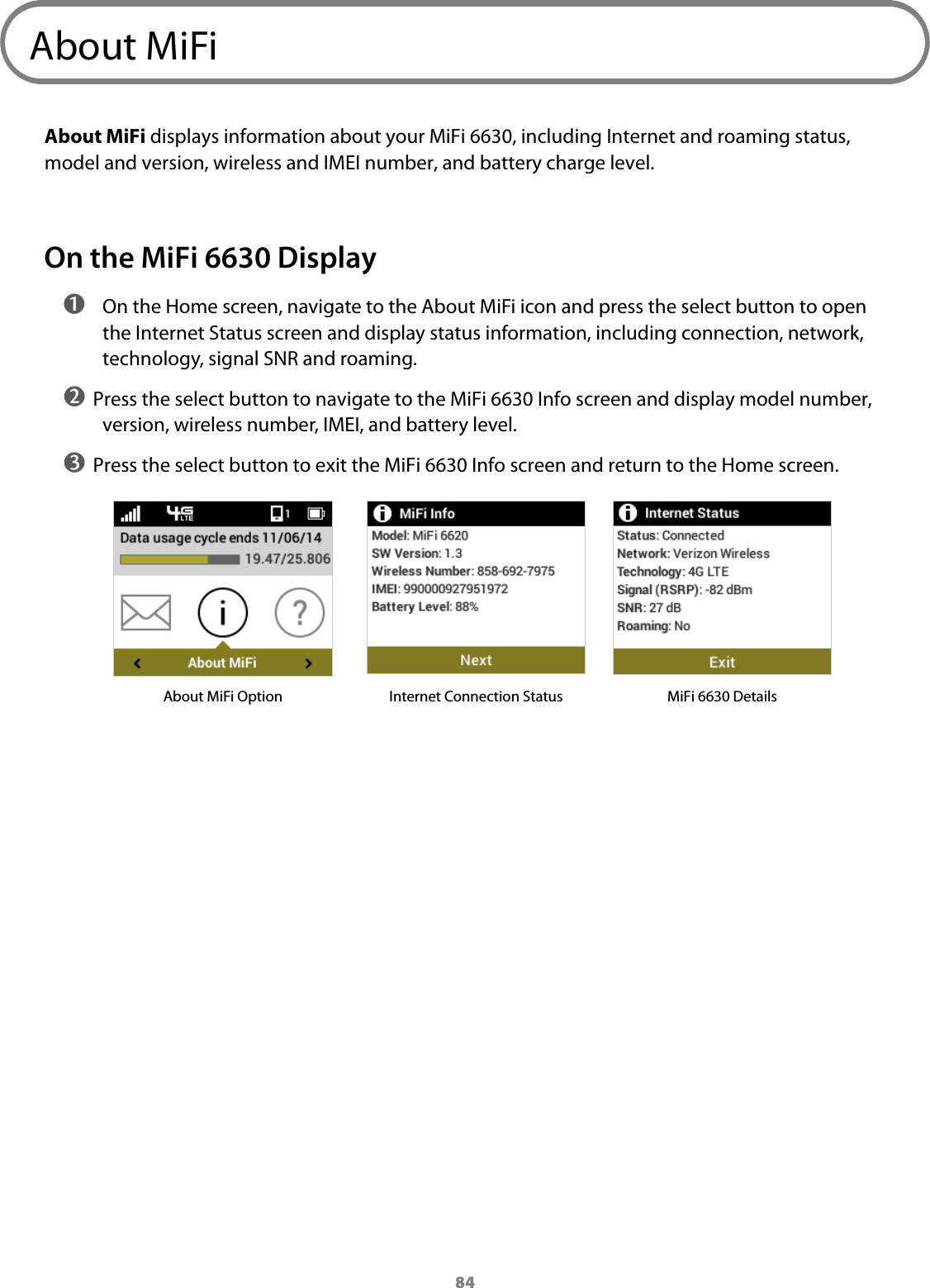 84About MiFiAbout MiFi displays information about your MiFi 6630, including Internet and roaming status, model and version, wireless and IMEI number, and battery charge level.On the MiFi 6630 Display ➊ On the Home screen, navigate to the About MiFi icon and press the select button to open the Internet Status screen and display status information, including connection, network, technology, signal SNR and roaming.➋ Press the select button to navigate to the MiFi 6630 Info screen and display model number, version, wireless number, IMEI, and battery level.➌ Press the select button to exit the MiFi 6630 Info screen and return to the Home screen.About MiFi Option Internet Connection Status MiFi 6630 Details