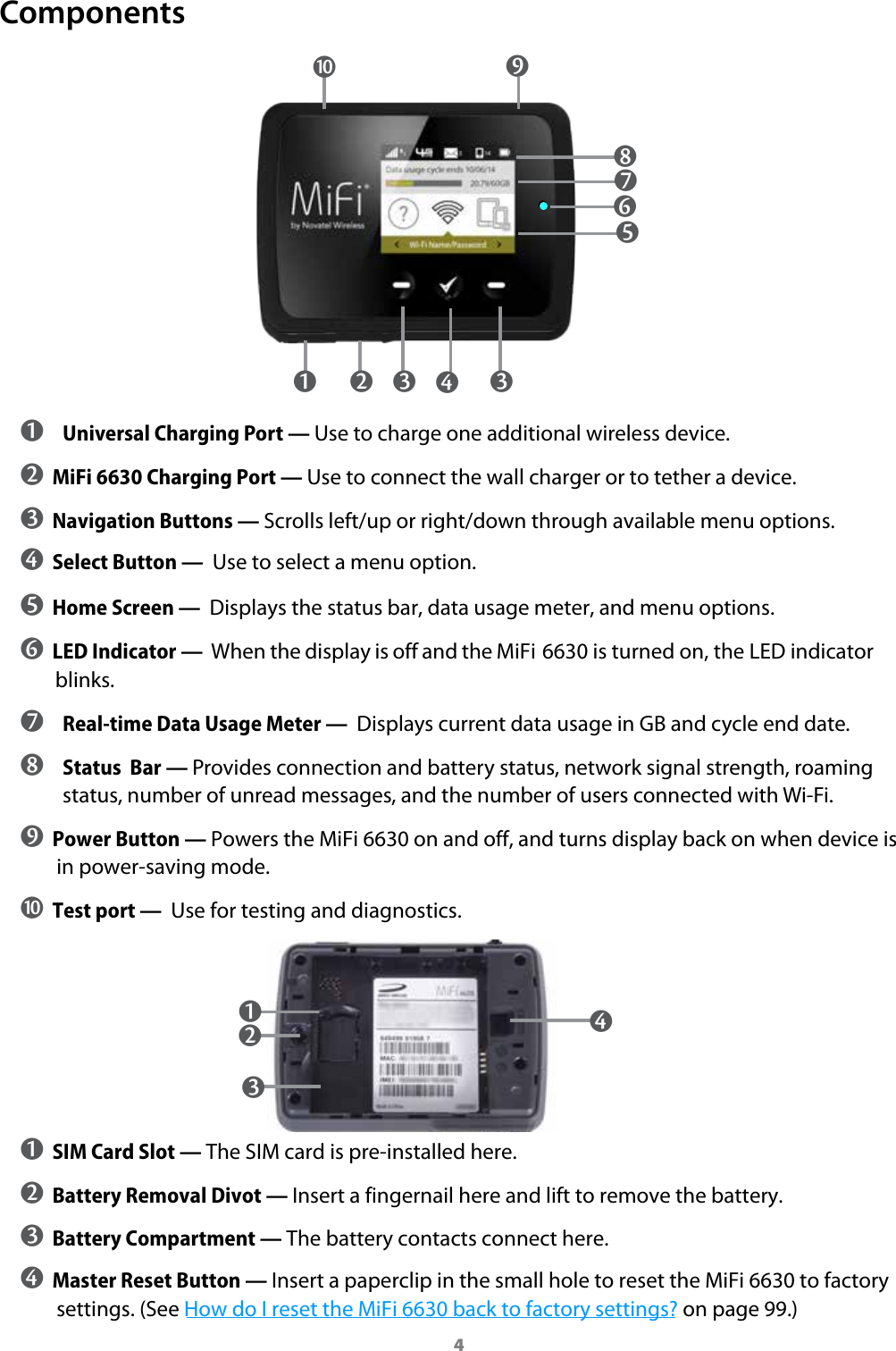 4Components ➊   ➋   ➌   ➌ ➍   ➒ ➎ ➏ ➐ ➓ ➊ Universal Charging Port &mdash; Use to charge one additional wireless device. ➋ MiFi 6630 Charging Port &mdash; Use to connect the wall charger or to tether a device. ➌ Navigation Buttons &mdash; Scrolls left/up or right/down through available menu options.➍ Select Button &mdash;  Use to select a menu option.➎ Home Screen &mdash;  Displays the status bar, data usage meter, and menu options.➏ LED Indicator &mdash;  When the display is off and the MiFi 6630 is turned on, the LED indicator blinks. ➐ Real-time Data Usage Meter &mdash;  Displays current data usage in GB and cycle end date. ➑ Status  Bar &mdash; Provides connection and battery status, network signal strength, roaming status, number of unread messages, and the number of users connected with Wi-Fi. ➒ Power Button &mdash; Powers the MiFi 6630 on and off, and turns display back on when device is in power-saving mode.➓ Test port &mdash;  Use for testing and diagnostics.➊ SIM Card Slot &mdash; The SIM card is pre-installed here.➋ Battery Removal Divot &mdash; Insert a fingernail here and lift to remove the battery.➌ Battery Compartment &mdash; The battery contacts connect here. ➍ Master Reset Button &mdash; Insert a paperclip in the small hole to reset the MiFi 6630 to factory settings. (See How do I reset the MiFi 6630 back to factory settings? on page 99.) ➍ ➊ ➌ ➑ ➋