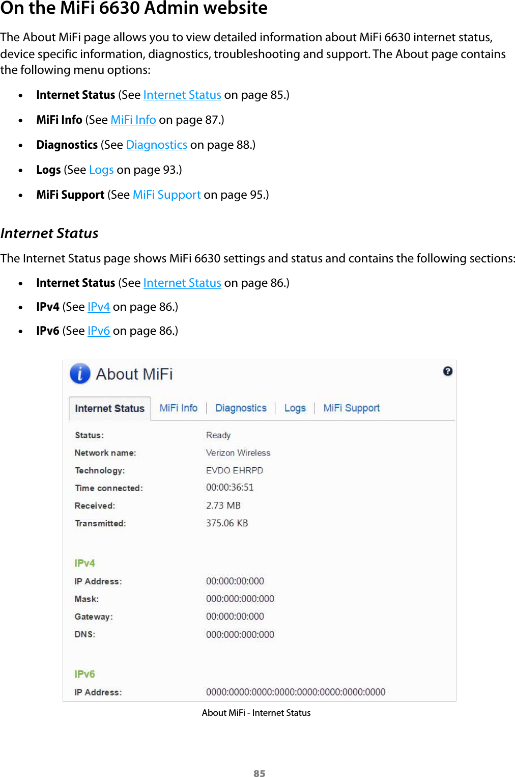 85On the MiFi 6630 Admin websiteThe About MiFi page allows you to view detailed information about MiFi 6630 internet status, device specific information, diagnostics, troubleshooting and support. The About page contains the following menu options: &bull;Internet Status (See Internet Status on page 85.) &bull;MiFi Info (See MiFi Info on page 87.) &bull;Diagnostics (See Diagnostics on page 88.) &bull;Logs (See Logs on page 93.) &bull;MiFi Support (See MiFi Support on page 95.)Internet StatusThe Internet Status page shows MiFi 6630 settings and status and contains the following sections: &bull;Internet Status (See Internet Status on page 86.) &bull;IPv4 (See IPv4 on page 86.) &bull;IPv6 (See IPv6 on page 86.)About MiFi - Internet Status
