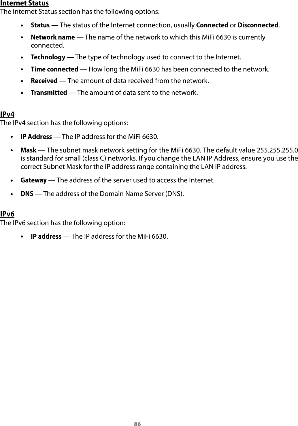 86Internet StatusThe Internet Status section has the following options: &bull;Status &mdash; The status of the Internet connection, usually Connected or Disconnected. &bull;Network name &mdash; The name of the network to which this MiFi 6630 is currently connected. &bull;Technology &mdash; The type of technology used to connect to the Internet. &bull;Time connected &mdash; How long the MiFi 6630 has been connected to the network. &bull;Received &mdash; The amount of data received from the network. &bull;Transmitted &mdash; The amount of data sent to the network.IPv4The IPv4 section has the following options: &bull;IP Address &mdash; The IP address for the MiFi 6630. &bull;Mask &mdash; The subnet mask network setting for the MiFi 6630. The default value 255.255.255.0 is standard for small (class C) networks. If you change the LAN IP Address, ensure you use the correct Subnet Mask for the IP address range containing the LAN IP address. &bull;Gateway &mdash; The address of the server used to access the Internet. &bull;DNS &mdash; The address of the Domain Name Server (DNS).IPv6The IPv6 section has the following option: &bull;IP address &mdash; The IP address for the MiFi 6630.