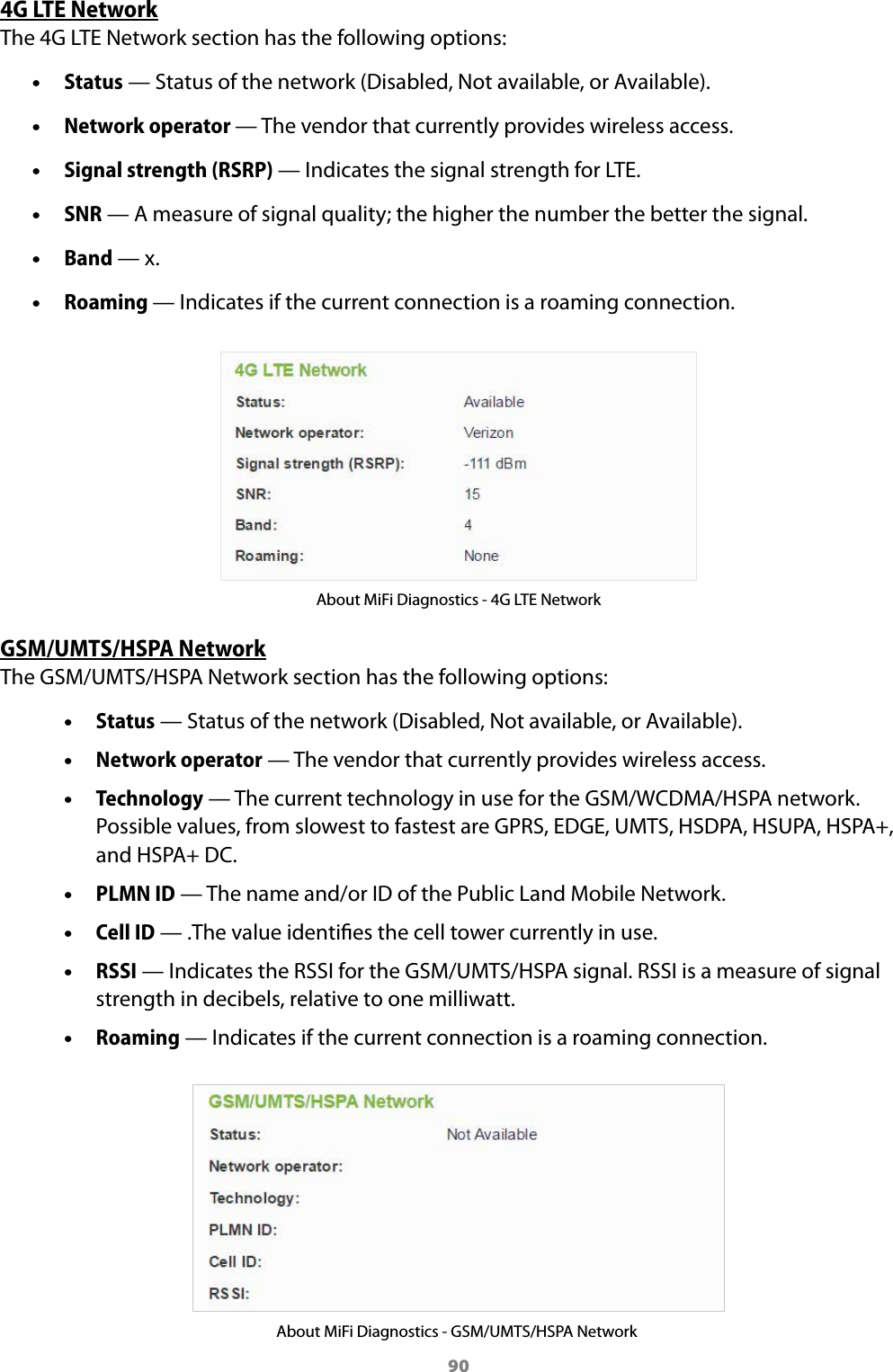 904G LTE NetworkThe 4G LTE Network section has the following options: &bull;Status &mdash; Status of the network (Disabled, Not available, or Available). &bull;Network operator &mdash; The vendor that currently provides wireless access. &bull;Signal strength (RSRP) &mdash; Indicates the signal strength for LTE. &bull;SNR &mdash; A measure of signal quality; the higher the number the better the signal. &bull;Band &mdash; x. &bull;Roaming &mdash; Indicates if the current connection is a roaming connection.About MiFi Diagnostics - 4G LTE NetworkGSM/UMTS/HSPA NetworkThe GSM/UMTS/HSPA Network section has the following options: &bull;Status &mdash; Status of the network (Disabled, Not available, or Available). &bull;Network operator &mdash; The vendor that currently provides wireless access. &bull;Technology &mdash; The current technology in use for the GSM/WCDMA/HSPA network.Possible values, from slowest to fastest are GPRS, EDGE, UMTS, HSDPA, HSUPA, HSPA+,and HSPA+ DC. &bull;PLMN ID &mdash; The name and/or ID of the Public Land Mobile Network. &bull;Cell ID &mdash; .The value identies the cell tower currently in use. &bull;RSSI &mdash; Indicates the RSSI for the GSM/UMTS/HSPA signal. RSSI is a measure of signalstrength in decibels, relative to one milliwatt. &bull;Roaming &mdash; Indicates if the current connection is a roaming connection.About MiFi Diagnostics - GSM/UMTS/HSPA Network