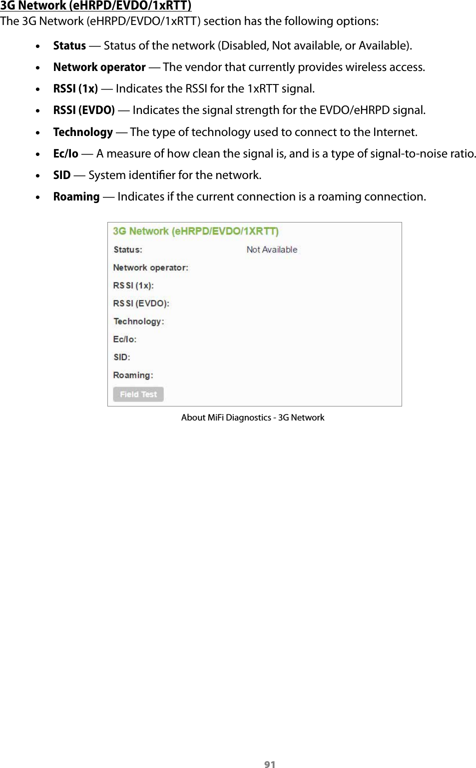 913G Network (eHRPD/EVDO/1xRTT)The 3G Network (eHRPD/EVDO/1xRTT) section has the following options: &bull;Status &mdash; Status of the network (Disabled, Not available, or Available). &bull;Network operator &mdash; The vendor that currently provides wireless access. &bull;RSSI (1x) &mdash; Indicates the RSSI for the 1xRTT signal. &bull;RSSI (EVDO) &mdash; Indicates the signal strength for the EVDO/eHRPD signal. &bull;Technology &mdash; The type of technology used to connect to the Internet. &bull;Ec/Io &mdash; A measure of how clean the signal is, and is a type of signal-to-noise ratio. &bull;SID &mdash; System identier for the network. &bull;Roaming &mdash; Indicates if the current connection is a roaming connection.About MiFi Diagnostics - 3G Network